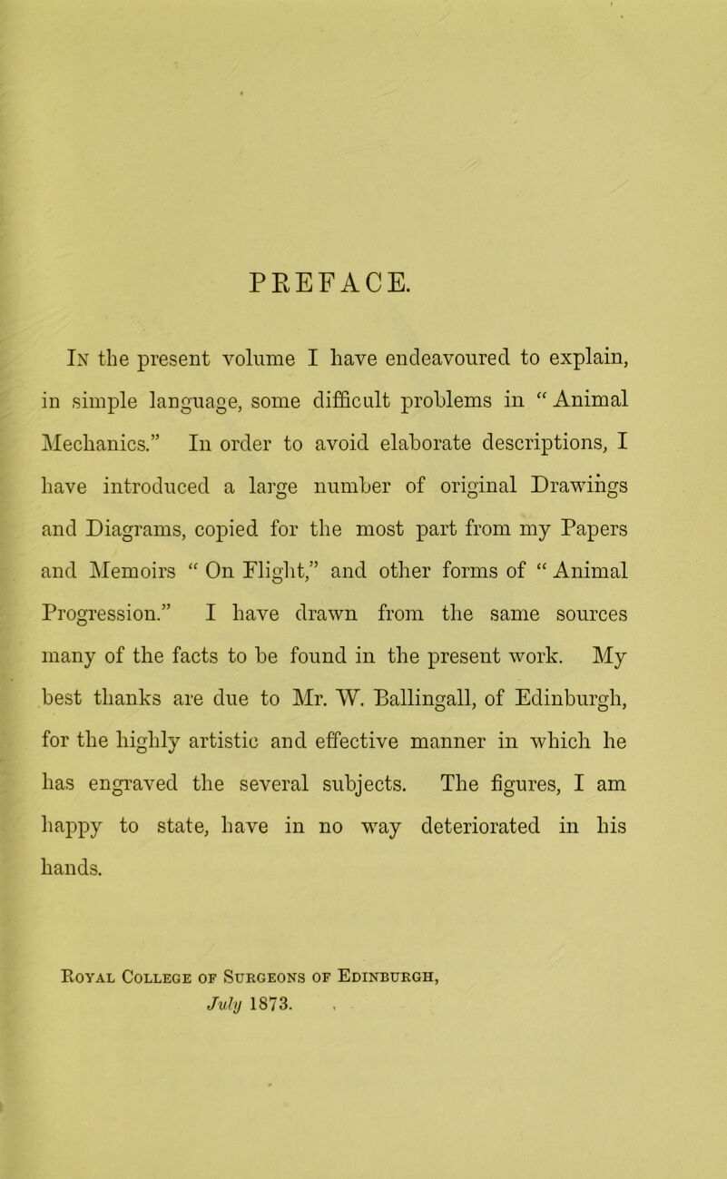PREFACE. In the present volume I have endeavoured to explain, in simple language, some difficult problems in “ Animal Mechanics.” In order to avoid elaborate descriptions, I have introduced a large number of original Drawings and Diagrams, copied for the most part from my Papers and Memoirs “ On Flight,” and other forms of “ Animal Progression.” I have drawn from the same sources many of the facts to be found in the present work. My best thanks are due to Mr. W. Ballingall, of Edinburgh, for the highly artistic and effective manner in which he has engraved the several subjects. The figures, I am happy to state, have in no way deteriorated in his hands. Royal College of Surgeons of Edinburgh, July 1873.