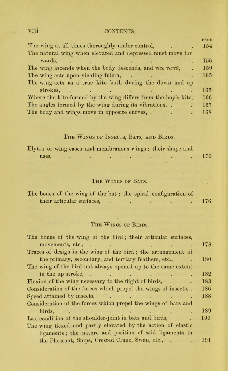 PAGE The wing at all times thoroughly under control, . . 154 The natural wing when elevated and depressed must move for- wards, ....... 156 The wing ascends when the body descends, and vice versa, . 159 The wing acts upon yielding fulcra, . . . .165 The wing acts as a true kite both during the down and up strokes, ....... 165 Where the kite formed by the wing differs from the boy’s kite, 166 The angles formed by the wing during its vibrations, . . 167 The body and wings move in opposite curves, . . . 168 Tile Wings of Insects, Bats, and Birds. Elytra or wing cases and membranous wings ; their shape and uses, . . . . . . .170 The Wings of Bats. The bones of the wing of the bat ; the spiral configuration of their articular surfaces, . . . . .176 The WrNGS of Birds. The bones of the wing of the bird ; their articular surfaces, movements, etc., . . . . . .178 Traces of design in the wing of the bird ; the arrangement of the primary, secondary, and tertiary feathers, etc., . ISO The wing of the bird not always opened up to the same extent in the up stroke, . . . . . . 1S2 Flexion of the wing necessary to the flight of birds, . .183 Consideration of the forces which propel the wings of insects, . 186 Speed attained by insects, . . . . .188 Consideration of the forces which propel the wings of bats and birds, ....... 189 Lax condition of the shoulder-joint in bats and birds, . 190 The wing flexed and partly elevated by the action of elastic ligaments ; the nature and position of said ligaments in the Pheasant, Snipe, Crested Crane, Swan, etc., . . 191