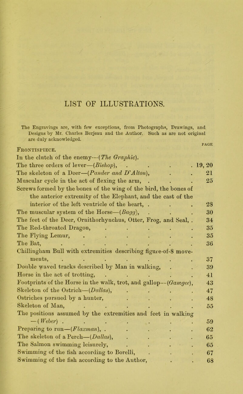 LIST OF ILLUSTRATIONS. The Engravings are, with few exceptions, from Photographs, Drawings, and Designs by Mr. Charles Berjeau and the Author. Such as are not original are duly acknowledged. PAGE Frontispiece. In the clutch of the enemy—(The Graphic). The three orders of lever—(Bishop), .... 19, 20 The skeleton of a Deer—(Pander and D'Alton), . . 21 Muscular cycle in the act of flexing the arm, . . .25 Screws formed by the bones of the wing of the bird, the bones of the anterior extremity of the Elephant, and the cast of the interior of the left ventricle of the heart, . . .28 The muscular system of the Horse—(Bagg), . . .30 The feet of the Deer, Ornithorhynchus, Otter, Frog, and Seal, . 34 The Red-throated Dragon, . . . . .35 The Flying Lemur, . . . . . .35 The Bat, ....... 36 Chilliugham Bull with extremities describing figure-of-8 move- ments, ....... 37 Double waved tracks described by Man in walking, . . 39 Horse in the act of trotting, . . . . .41 Footprints of the Horse in the walk, trot, and gallop—(Gamgee), 43 Skeleton of the Ostrich—(Dallas), . . . .47 Ostriches pursued by a hunter, . . . .48 Skeleton of Man, . . . . . .55 The positions assumed by the extremities and feet in walking — ( Weber) ....... 59 Preparing to run—(Flaxman), . . . . .62 The skeleton of a Perch—(Dallas), . . . .65 The Salmon swimming leisurely, . . . .65 Swimming of the fish according to Borelli, . . .67 Swimming of the fish according to the Author, . . 68