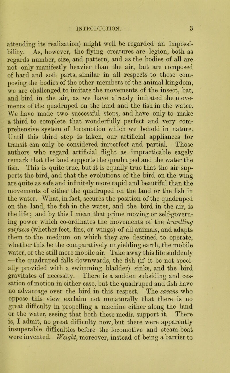 attending its realization) might well be regarded an impossi- bility. As, however, the hying creatures are legion, both as regards number, size, and pattern, and as the bodies of all are not only manifestly heavier than the air, but are composed of hard and soft parts, similar in all respects to those com- posing the bodies of the other members of the animal kingdom, we are challenged to imitate the movements of the insect, bat, and bird in the air, as we have already imitated the move- ments of the quadruped on the land and the fish in the water. We have made two successful steps, and have only to make a third to complete that wonderfully perfect and very com- prehensive system of locomotion which we behold in nature. Until this third step is taken, our artificial appliances for transit can only be considered imperfect and partial. Those authors who regard artificial flight as impracticable sagely remark that the land supports the quadruped and the water the fish. This is quite true, but it is equally true that the air sup- ports the bird, and that the evolutions of the bird on the wing are quite as safe and infinitely more rapid and beautiful than the movements of either the quadruped on the land or the fish in the water. What, in fact, secures the position of the quadruped on the land, the fish in the water, and the bird in the air, is the life; and by this I mean that prime moving or self-govern- ing power which co-ordinates the movements of the travelling surfaces (whether feet, fins, or wings) of all animals, and adapts them to the medium on which they are destined to operate, whether this be the comparatively unyielding earth, the mobile water, or the still more mobile air. Take away this life suddenly —the quadruped falls downwards, the fish (if it be not speci- ally provided with a swimming bladder) sinks, and the bird gravitates of necessity. There is a sudden subsiding and ces- sation of motion in either case, but the quadruped and fish have no advantage over the bird in this respect. The savans who oppose this view exclaim not unnaturally that there is no great difficulty in propelling a machine either along the land or the water, seeing that both these media support it. There is, I admit, no great difficulty now, but there were apparently insuperable difficulties before the locomotive and steam-boat were invented. Weight, moreover, instead of being a barrier to