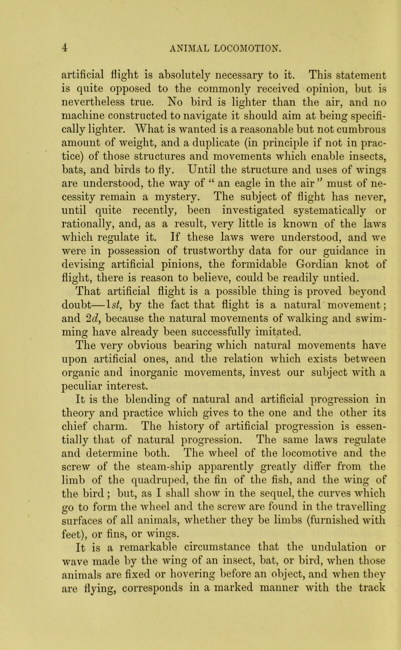 artificial fiight is absolutely necessary to it. This statement is quite opposed to the commonly received opinion, but is nevertheless true. No bird is lighter than the air, and no machine constructed to navigate it should aim at being specifi- cally lighter. What is wanted is a reasonable but not cumbrous amount of weight, and a duplicate (in principle if not in prac- tice) of those structures and movements which enable insects, bats, and birds to fly. Until the structure and uses of wings are understood, the way of “ an eagle in the air v must of ne- cessity remain a mystery. The subject of flight has never, until quite recently, been investigated systematically or rationally, and, as a result, very little is known of the laws which regulate it. If these laws were understood, and we were in possession of trustworthy data for our guidance in devising artificial pinions, the formidable Gordian knot of flight, there is reason to believe, could be readily untied. That artificial flight is a possible thing is proved beyond doubt—ls£, by the fact that flight is a natural movement; and 2d, because the natural movements of walking and swim- ming have already been successfully imitated. The very obvious bearing which natural movements have upon artificial ones, and the relation which exists between organic and inorganic movements, invest our subject with a peculiar interest. It is the blending of natural and artificial progression in theory and practice which gives to the one and the other its chief charm. The history of artificial progression is essen- tially that of natural progression. The same laws regulate and determine both. The wheel of the locomotive and the screw of the steam-ship apparently greatly differ from the limb of the quadruped, the fin of the fish, and the wing of the bird; but, as I shall show in the sequel, the curves which go to form the wheel and the screw are found in the travelling surfaces of all animals, whether they be limbs (furnished with feet), or fins, or wings. It is a remarkable circumstance that the undulation or wave made by the wing of an insect, bat, or bird, when those animals are fixed or hovering before an object, and when they are flying, corresponds in a marked manner with the track