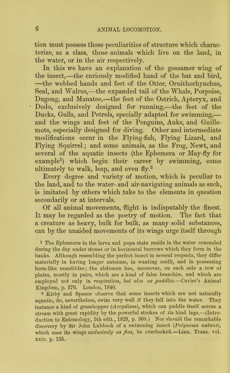 tion must possess those peculiarities of structure which charac- terize, as a class, those animals which live on the land, in the water, or in the air respectively. In this we have an explanation of the gossamer wing of the insect,—the curiously modified hand of the bat and bird, —the webbed hands and feet of the Otter, Ornithorhynchus, Seal, and Walrus,—the expanded tail of the Whale, Porpoise, Dugong, and Manatee,—the feet of the Ostrich, Apteryx, and Dodo, exclusively designed for running,—the feet of the Ducks, Gulls, and Petrels, specially adapted for swimming,— and the wings and feet of the Penguins, Auks, and Guille- mots, especially designed for diving. Other and intermediate modifications occur in the Flying-fish, Flying Lizard, and Flying Squirrel; and some animals, as the Frog, Newt, and several of the aquatic insects (the Ephemera or May-fly for example1) which begin their career by swimming, come ultimately to walk, leap, and even fly.2 Every degree and variety of motion, which is peculiar to the land, and to the water- and air-navigating animals as such, is imitated by others which take to the elements in question secondarily or at intervals. Of all animal movements, flight is indisputably the finest. It may be regarded as the poetry of motion. The fact that a creature as heavy, bulk for bulk, as many solid substances, can by the unaided movements of its wings urge itself through 1 The Ephemerae in the larva and pupa state reside in the water concealed during the day under stones or in horizontal burrows which they form in the banks. Although resembling the perfect insect in several respects, they differ materially in having longer antennae, in wanting ocelli, and in possessing horn-like mandibles; the abdomen has, moreover, on each side a row of plates, mostly in pairs, which are a kind of false branchiae, and which are employed not only in respiration, but also as paddles.—Cuvier’s Animal Kingdom, p. 576. London, 1840. 2 Kirby and Spence observe that some insects which are not naturally aquatic, do, nevertheless, swim very well if they fall into the water. They instance a kind of grasshopper (•Acrydium), which can paddle itself across a stream with great rapidity by the powerful strokes of its hind legs.—(Intro- duction to Entomology, 5th edit., 1828, p. 360.) Nor should the remarkable discovery by Sir John Lubbock of a swimming insect (Polynema natans), which uses its wings exclusively as Jins, be overlooked.—Linn. Trans, vol. xxiv. p. 135.