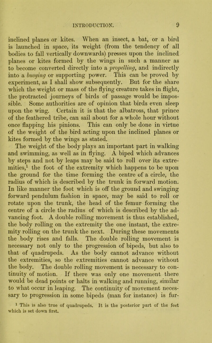 inclined planes or kites. When an insect, a bat, or a bird is launched in space, its weight (from the tendency of all bodies to fall vertically downwards) presses upon the inclined planes or kites formed by the Avings in such a manner as to become converted directly into a propelling, and indirectly into a buoying or supporting power. This can be proved by experiment, as I shall show subsequently. But for the share which the weight or mass of the flying creature takes in flight, the protracted journeys of birds of passage would be impos- sible. Some authorities are of opinion that birds even sleep upon the wing. Certain it is that the albatross, that prince of the feathered tribe, can sail about for a whole hour without once flapping his pinions. This can only be done in virtue of the Aveight of the bird acting upon the inclined planes or kites formed by the wings as stated. The Aveight of the body plays an important part in walking and swimming, as Avell as in flying. A biped which advances by steps and not by leaps may be said to roll over its extre- mities,1 the foot of the extremity which happens to be upon the ground for the time forming the centre of a circle, the radius of which is described by the trunk in forward motion. In like manner the foot which is off the ground and swinging forward pendulum fashion in space, may be said to roll or rotate upon the trunk, the head of the femur forming the centre of a circle the radius of which is described by the ad- vancing foot. A double rolling movement is thus established, the body rolling on the extremity the one instant, the extre- mity rolling on the trunk the next. During these movements the body rises and falls. The double rolling movement is necessary not only to the progression of bipeds, but also to that of quadrupeds. As the body cannot advance without the extremities, so the extremities cannot advance Avithout the body. The double rolling movement is necessary to con- tinuity of motion. If there was only one movement there Avould be dead points or halts in Avalking and running, similar to Avhat occur in leaping. The continuity of movement neces- sary to progression in some bipeds (man for instance) is fur- 1 This is also true of quadrupeds. It is the posterior part of the feet which is set down first.