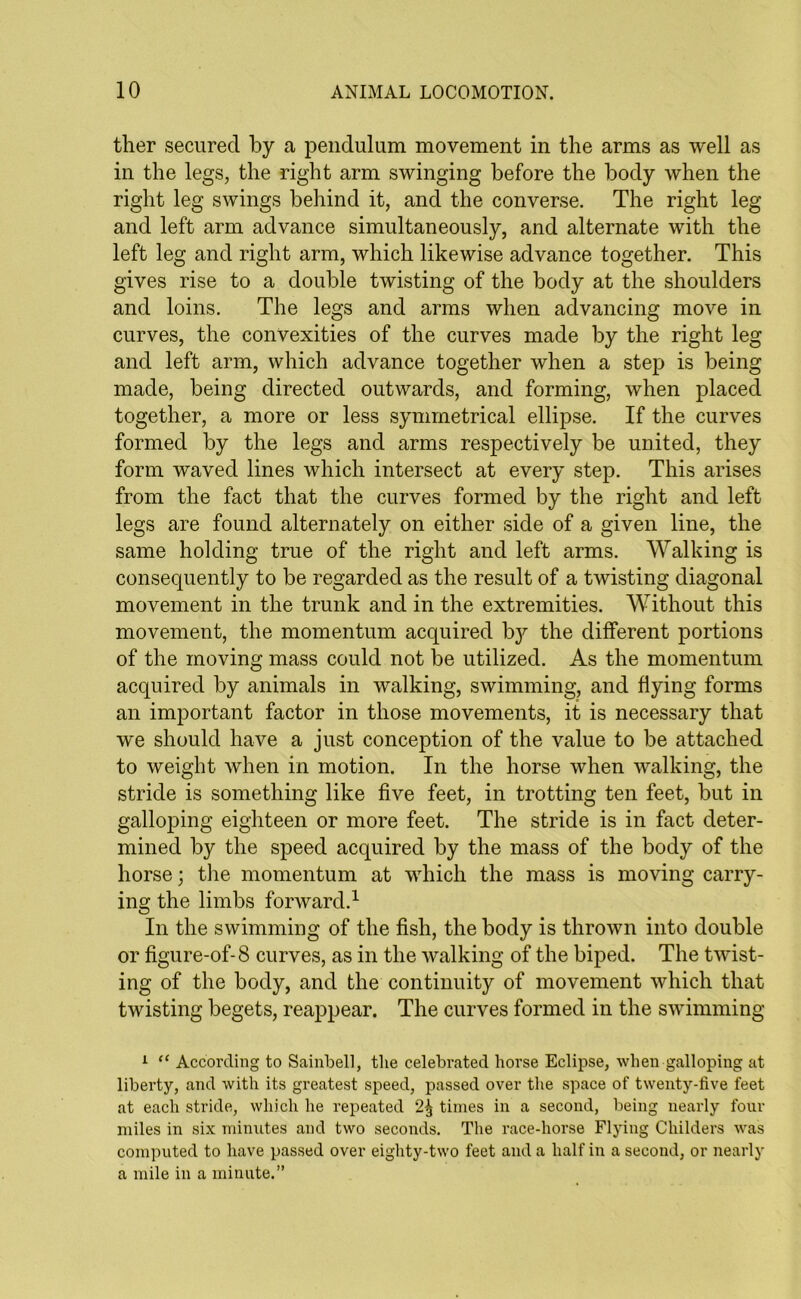 ther secured by a pendulum movement in the arms as well as in the legs, the right arm swinging before the body when the right leg swings behind it, and the converse. The right leg and left arm advance simultaneously, and alternate with the left leg and right arm, which likewise advance together. This gives rise to a double twisting of the body at the shoulders and loins. The legs and arms when advancing move in curves, the convexities of the curves made by the right leg and left arm, which advance together when a step is being made, being directed outwards, and forming, when placed together, a more or less symmetrical ellipse. If the curves formed by the legs and arms respectively be united, they form waved lines which intersect at every step. This arises from the fact that the curves formed by the right and left legs are found alternately on either side of a given line, the same holding true of the right and left arms. Walking is consequently to be regarded as the result of a twisting diagonal movement in the trunk and in the extremities. Without this movement, the momentum acquired by the different portions of the moving mass could not be utilized. As the momentum acquired by animals in walking, swimming, and flying forms an important factor in those movements, it is necessary that we should have a just conception of the value to be attached to weight when in motion. In the horse when walking, the stride is something like five feet, in trotting ten feet, but in galloping eighteen or more feet. The stride is in fact deter- mined by the speed acquired by the mass of the body of the horse; the momentum at which the mass is moving carry- ing the limbs forward.1 In the swimming of the fish, the body is thrown into double or figure-of-8 curves, as in the walking of the biped. The twist- ing of the body, and the continuity of movement which that twisting begets, reappear. The curves formed in the swimming 1 “ According to Sainbell, the celebrated horse Eclipse, when galloping at liberty, and with its greatest speed, passed over the space of twenty-five feet at each stride, which he repeated 2% times in a second, being nearly four miles in six minutes and two seconds. The race-horse Flying Childers was computed to have passed over eighty-two feet and a half in a second, or nearly a mile in a minute.”