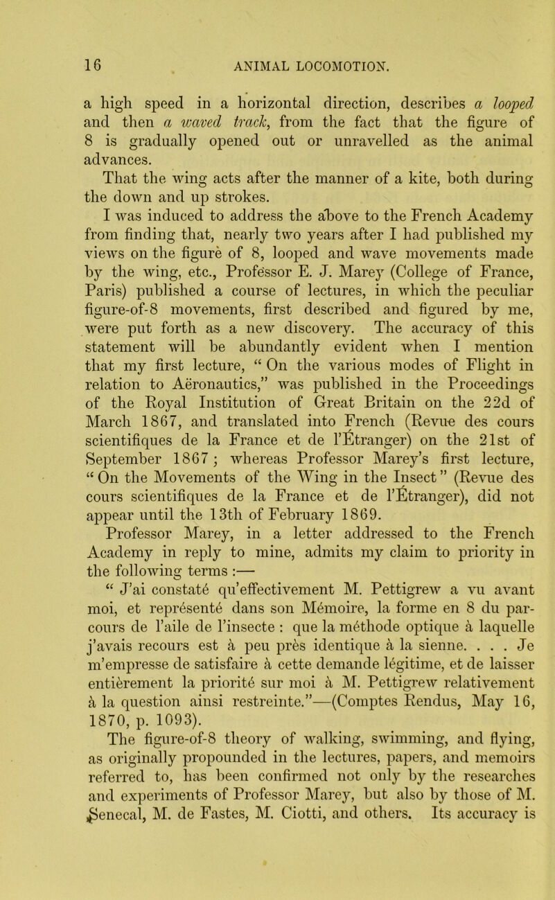 a high speed in a horizontal direction, describes a looped and then a waved track, from the fact that the figure of 8 is gradually opened out or unravelled as the animal advances. That the wing acts after the manner of a kite, both during the down and up strokes. I was induced to address the aEove to the French Academy from finding that, nearly two years after I had published my views on the figure of 8, looped and wave movements made by the wing, etc., Professor E. J. Marey (College of France, Paris) published a course of lectures, in which the peculiar figure-of-8 movements, first described and figured by me, were put forth as a new discovery. The accuracy of this statement will be abundantly evident when I mention that my first lecture, “ On the various modes of Flight in relation to Aeronautics,” was published in the Proceedings of the Royal Institution of Great Britain on the 2 2d of March 1867, and translated into French (Revue des cours scientifiques de la France et de l’Etranger) on the 21st of September 1867 ; whereas Professor Marey’s first lecture, “ On the Movements of the Wing in the Insect ” (Revue des cours scientifiques de la France et de l’Etranger), did not appear until the 13th of February 1869. Professor Marey, in a letter addressed to the French Academy in reply to mine, admits my claim to priority in the following terms :— “ J’ai constate qu’effectivement M. Pettigrew a vu avant moi, et repr6sent6 dans son Memoire, la forme en 8 du par- cours de l’aile de l’insecte : que la m^thode optique a laquelle j’avais recours est a peu pr&s identique a la sienne. . . . Je m’empresse de satisfaire a cette demande legitime, et de laisser entierement la priority sur moi k M. Pettigrew relativement a la question ainsi restreinte.”—(Coinptes Rendus, May 16, 1870, p. 1093). The figure-of-8 theory of walking, swimming, and flying, as originally propounded in the lectures, papers, and memoirs referred to, has been confirmed not only by the researches and experiments of Professor Marey, but also by those of M. ^ienecal, M. de Fastes, M. Ciotti, and others. Its accuracy is