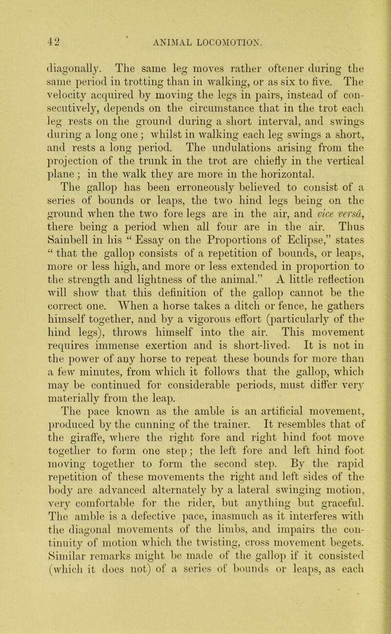 diagonally. The same leg moves rather oftener during the same period in trotting than in walking, or as six to five. The velocity acquired by moving the legs in pairs, instead of con- secutively, depends on the circumstance that in the trot each leg rests on the ground during a short interval, and swings during a long one ; whilst in walking each leg swings a short, and rests a long period. The undulations arising from the projection of the trunk in the trot are chiefly in the vertical plane; in the walk they are more in the horizontal. The gallop has been erroneously believed to consist of a series of bounds or leaps, the two hind legs being on the ground when the two fore legs are in the air, and vice versa, there being a period when all four are in the air. Thus Sainbell in his “ Essay on the Proportions of Eclipse,” states “ that the gallop consists of a repetition of bounds, or leaps, more or less high, and more or less extended in proportion to the strength and lightness of the animal.” A little reflection will show that this definition of the gallop cannot be the correct one. When a horse takes a ditch or fence, he gathers himself together, and by a vigorous effort (particularly of the hind legs), throws himself into the air. This movement requires immense exertion and is short-lived. It is not in the power of any horse to repeat these bounds for more than a few minutes, from which it follows that the gallop, which may be continued for considerable periods, must differ very materially from the leap. The pace known as the amble is an artificial movement, produced by the cunning of the trainer. It resembles that of the giraffe, where the right fore and right hind foot move together to form one step; the left fore and left hind foot moving together to form the second step. By the rapid repetition of these movements the right and left sides of the body are advanced alternately by a lateral swinging motion, very comfortable for the rider, but anything but graceful. The amble is a defective pace, inasmuch as it interferes with the diagonal movements of the limbs, and impairs the con- tinuity of motion which the twisting, cross movement begets. Similar remarks might be made of the gallop if it consisted (which it does not) of a series of bounds or leaps, as each