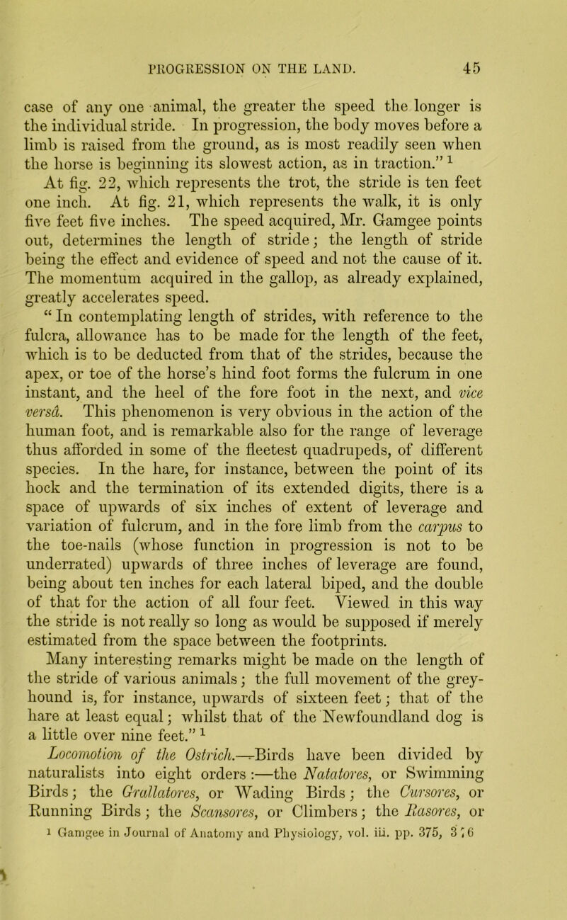 case of any one animal, the greater the speed the longer is the individual stride. In progression, the body moves before a limb is raised from the ground, as is most readily seen when the horse is beginning its slowest action, as in traction.” 1 At fig. 22, which represents the trot, the stride is ten feet one inch. At fig. 21, which represents the walk, it is only five feet five inches. The speed acquired, Mr. Gamgee points out, determines the length of stride; the length of stride being the effect and evidence of speed and not the cause of it. The momentum acquired in the gallop, as already explained, greatly accelerates speed. “ In contemplating length of strides, with reference to the fulcra, allowance has to be made for the length of the feet, which is to be deducted from that of the strides, because the apex, or toe of the horse’s hind foot forms the fulcrum in one instant, and the heel of the fore foot in the next, and vice versa. This phenomenon is very obvious in the action of the human foot, and is remarkable also for the range of leverage thus afforded in some of the fleetest quadrupeds, of different species. In the hare, for instance, between the point of its hock and the termination of its extended digits, there is a space of upwards of six inches of extent of leverage and variation of fulcrum, and in the fore limb from the carpus to the toe-nails (whose function in progression is not to be underrated) upwards of three inches of leverage are found, being about ten inches for each lateral biped, and the double of that for the action of all four feet. Viewed in this way the stride is not really so long as would be supposed if merely estimated from the space between the footprints. Many interesting remarks might be made on the length of the stride of various animals; the full movement of the grey- hound is, for instance, upwards of sixteen feet; that of the hare at least equal; whilst that of the Newfoundland dog is a little over nine feet.” 1 Locomotion of tlie Ostrich.—^-Birds have been divided by naturalists into eight orders :—the Ncttatores, or Swimming Birds; the Grallatores, or Wading Birds; the Cur sores, or Running Birds; the Scansores, or Climbers; the Iiasores, or 1 Gamgee in Journal of Anatomy and Physiology, vol. iii. pp. 375, 3 ^(i