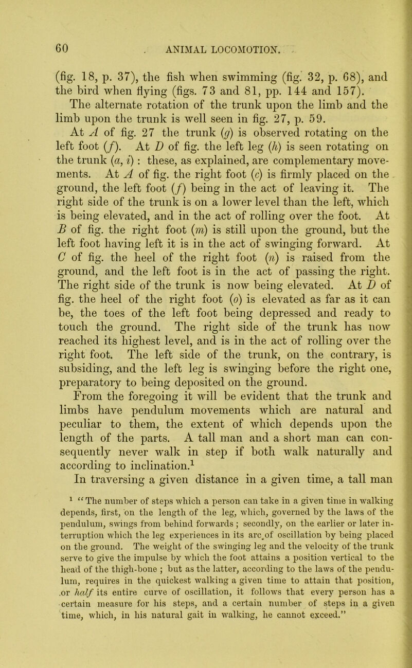(fig. 18, p. 37), the fish when swimming (fig. 32, p. 68), and the bird when flying (figs. 73 and 81, pp. 144 and 157). The alternate rotation of the trunk upon the limb and the limb upon the trunk is well seen in fig. 27, p. 59. At A of fig. 27 the trunk (g) is observed rotating on the left foot (/). At D of fig. the left leg (h) is seen rotating on the trunk (a, i): these, as explained, are complementary move- ments. At A of fig. the right foot (c) is firmly placed on the ground, the left foot (/) being in the act of leaving it. The right side of the trunk is on a lower level than the left, which is being elevated, and in the act of rolling over the foot. At B of fig. the right foot (m) is still upon the ground, but the left foot having left it is in the act of swinging forward. At C of fig. the heel of the right foot (n) is raised from the ground, and the left foot is in the act of passing the right. The right side of the trunk is now being elevated. At D of fig. the heel of the right foot (o) is elevated as far as it can be, the toes of the left foot being depressed and ready to touch the ground. The right side of the trunk has now reached its highest level, and is in the act of rolling over the right foot. The left side of the trunk, on the contrary, is subsiding, and the left leg is swinging before the right one, preparatory to being deposited on the ground. From the foregoing it will be evident that the trunk and limbs have pendulum movements which are natural and peculiar to them, the extent of which depends upon the length of the parts. A tall man and a short man can con- sequently never walk in step if both walk naturally and according to inclination.1 In traversing a given distance in a given time, a tall man 1 “ The number of steps which a person can take in a given time in walking depends, first, on the length of the leg, which, governed by the laws of the pendulum, swings from behind forwards ; secondly, on the earlier or later in- terruption which the leg experiences in its arc„of oscillation by being placed on the ground. The weight of the swinging leg and the velocity of the trunk serve to give the impulse by which the foot attains a position vertical to the head of the thigh-bone ; but as the latter, according to the laws of the pendu- lum, requires in the quickest walking a given time to attain that position, .or half its entire curve of oscillation, it follows that every person has a certain measure for his steps, and a certain number of steps in a given time, which, in his natural gait in walking, he cannot exceed.”