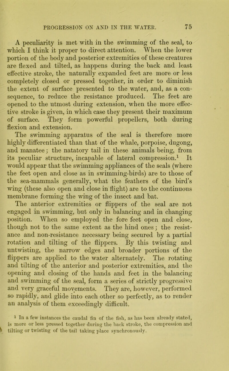 A peculiarity is met with in the swimming of the seal, to which I think it proper to direct attention. When the lower portion of the body and posterior extremities of these creatures are flexed and tilted, as happens during the back and least effective stroke, the naturally expanded feet are more or less completely closed or pressed together, in order to diminish the extent of surface presented to the water, and, as a con- sequence, to reduce the resistance produced. The feet are opened to the utmost during extension, when the more effec- tive stroke is given, in which case they present their maximum of surface. They form powerful propellers, both during flexion and extension. The swimming apparatus of the seal is therefore more highty differentiated than that of the whale, porpoise, dugong, and manatee; the natatory tail in these animals being, from its peculiar structure, incapable of lateral compression.1 It would appear that the swimming appliances of the seals (where the feet open and close as in swimming-birds) are to those of the sea-mammals generally, what the feathers of the bird’s wing (these also open and dose in flight) are to the continuous membrane forming the wing of the insect and bat. The anterior extremities or flippers of the seal are not engaged in swimming, but only in balancing and in changing position. When so employed the fore feet open and close, though not to the same extent as the hind ones; the resist- ance and non-resistance necessary being secured by a partial rotation and tilting of the flippers. By this twisting and untwisting, the narrow edges and broader portions of the flippers are applied to the water alternately. The rotating and tilting of the anterior and posterior extremities, and the opening and closing of the hands and feet in the balancing and swimming of the seal, form a series of strictly progressive and very graceful movements. They are, however, performed so rapidly, and glide into each other so perfectly, as to render an analysis of them exceedingly difficult. 1 In a few instances the canrlal fin of the fish, as has been already stated, is more or less pressed together during the back stroke, the compression and l tilting or twisting of the tail taking place synchronously.