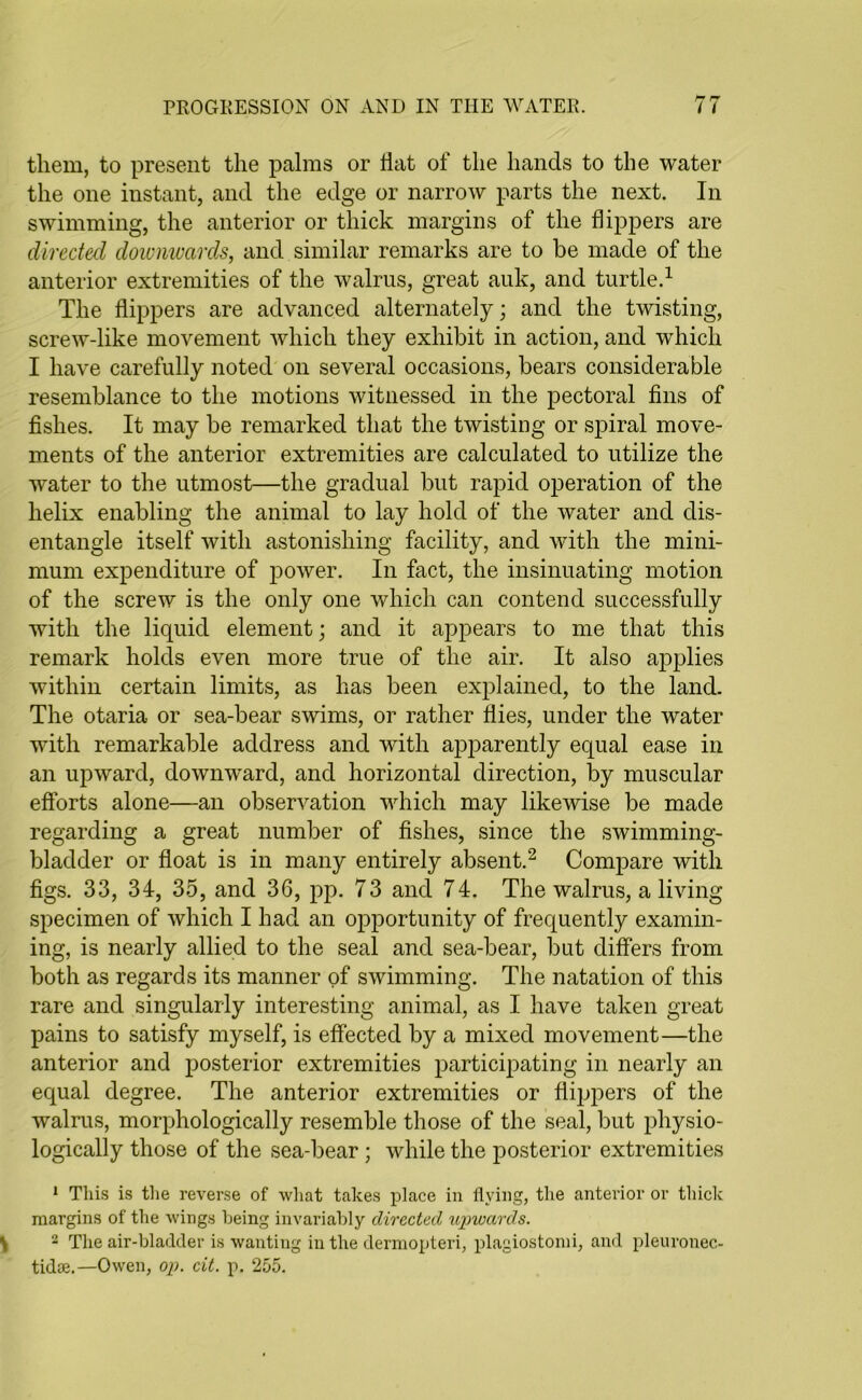 them, to present the palms or Hat of the hands to the water the one instant, and the edge or narrow parts the next. In swimming, the anterior or thick margins of the flippers are directed downwards, and similar remarks are to be made of the anterior extremities of the walrus, great auk, and turtle.1 The flippers are advanced alternately; and the twisting, screw-like movement which they exhibit in action, and wdiich I have carefully noted on several occasions, bears considerable resemblance to the motions witnessed in the pectoral fins of fishes. It may be remarked that the twisting or spiral move- ments of the anterior extremities are calculated to utilize the water to the utmost—the gradual but rapid operation of the helix enabling the animal to lay hold of the water and dis- entangle itself with astonishing facility, and with the mini- mum expenditure of power. In fact, the insinuating motion of the screw is the only one which can contend successfully with the liquid element; and it appears to me that this remark holds even more true of the air. It also applies within certain limits, as has been explained, to the land. The otaria or sea-bear swims, or rather flies, under the water with remarkable address and with apparently equal ease in an upward, downward, and horizontal direction, by muscular efforts alone—an observation which may likewise be made regarding a great number of fishes, since the swimming- bladder or float is in many entirely absent.2 Compare with figs. 33, 34, 35, and 36, pp. 73 and 74. The walrus, a living specimen of which I had an opportunity of frequently examin- ing, is nearly allied to the seal and sea-bear, but differs from both as regards its manner of swimming. The natation of this rare and singularly interesting animal, as I have taken great pains to satisfy myself, is effected by a mixed movement—the anterior and posterior extremities participating in nearly an equal degree. The anterior extremities or flippers of the walrus, morphologically resemble those of the seal, but physio- logically those of the sea-bear; while the posterior extremities 1 This is the reverse of what takes place in flying, the anterior or thick margins of the wings being invariably directed upwards. 2 The air-bladder is wanting in the dermopteri, plagiostomi, and pleuronec- tidse.—Owen, op. cit. p, 255.