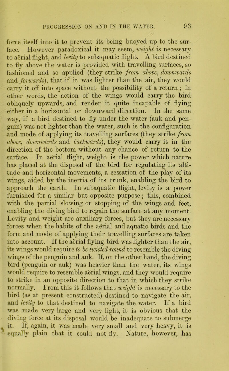 force itself into it to prevent its being buoyed up to the sur- face. However paradoxical it may seem, weight is necessary to aerial bight, and levity to subaquatic bight. A bird destined to by above the water is provided with travelling surfaces, so fashioned and so applied (they strike from above, downwards and forwards), that if it was lighter than the air, they would carry it off into space without the possibility of a return ; in other words, the action of the wings would carry the bird obliquely upwards, and render it quite incapable of bying either in a horizontal or downward direction. In the same way, if a bird destined to by under the water (auk and pen- guin) was not lighter than the water, such is the conbguration and mode of applying its travelling surfaces (they strike from above, downwards and backwards), they would carry it in the direction of the bottom without any chance of return to the surface. In aerial bight, weight is the power which nature has placed at the disposal of the bird for regulating its alti- tude and horizontal movements, a cessation of the play of its wings, aided by the inertia of its trunk, enabling the bird to approach the earth. In subaquatic bight, levity is a power furnished for a similar but opposite purpose; this, combined with the partial slowing or stopping of the Avings and feet, enabling the diving bird to regain the surface at any moment. Levity and Aveight are auxiliary forces, but they are necessary forces when the habits of the aerial and aquatic birds and the form and mode of applying their travelling surfaces are taken into account. If the aerial bying bird was lighter than the air, its wings would require to be twisted round to resemble the diving Avings of the penguin and auk. If, on the other hand, the diving bird (penguin or auk) was heavier than the Avater, its Avings would require to resemble aerial Avings, and they would require to strike in an opposite direction to that in which they strike normally. From this it follows that weight is necessary to the bird (as at present constructed) destined to navigate the air, and levity to that destined to navigate the Avater. If a bird AA^as made very large and very light, it is obvious that the diving force at its disposal would be inadequate to submerge it. If, again, it was made very small and very heavy, it is equally plain that it could not by. Nature, liOAvever, has