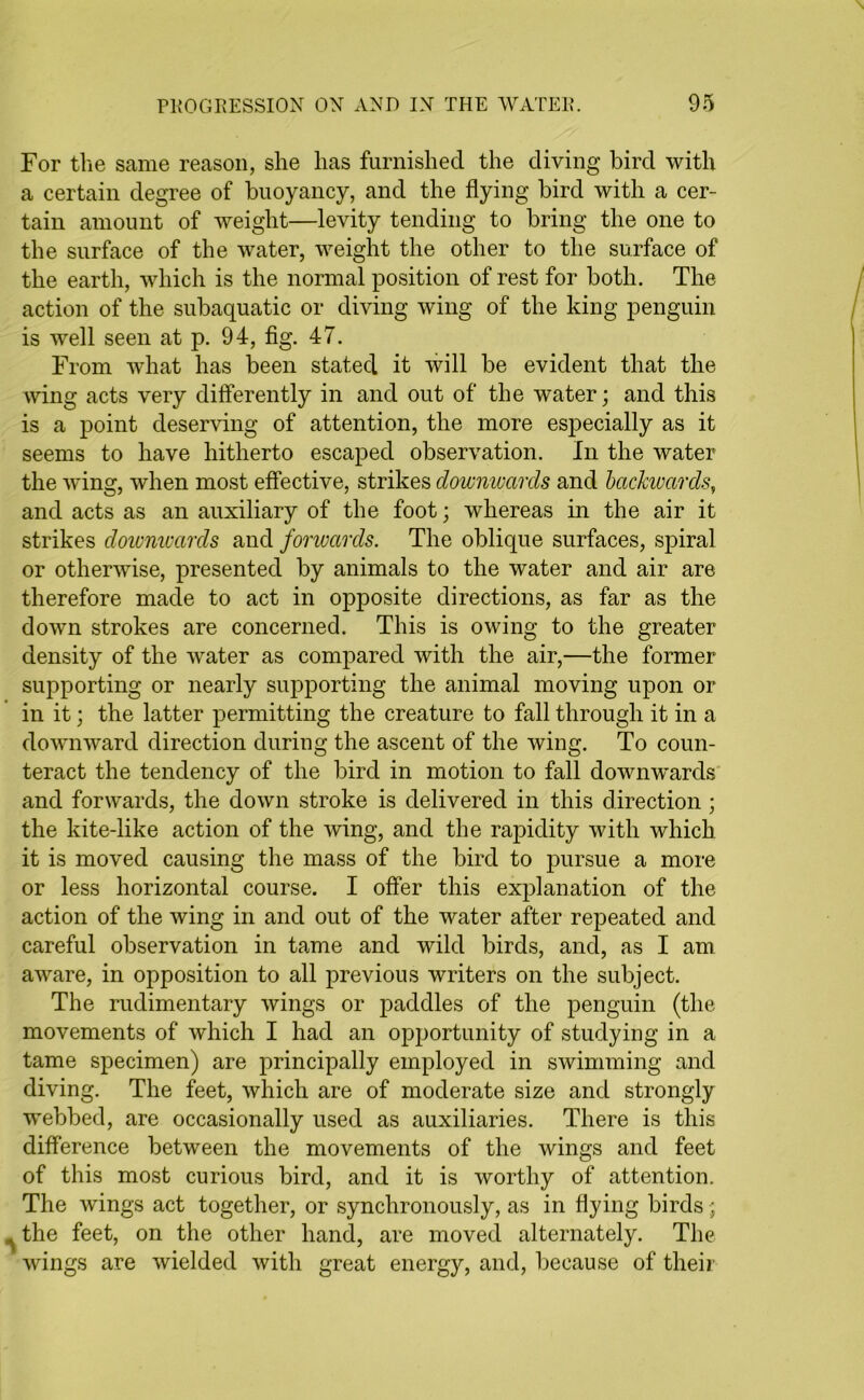 For the same reason, she has furnished the diving bird with a certain degree of buoyancy, and the flying bird with a cer- tain amount of weight—levity tending to bring the one to the surface of the water, weight the other to the surface of the earth, which is the normal position of rest for both. The action of the subaquatic or diving wing of the king penguin is well seen at p. 94, fig. 47. From what has been stated it will be evident that the wing acts very differently in and out of the water; and this is a point deserving of attention, the more especially as it seems to have hitherto escaped observation. In the water the wing, when most effective, strikes downwards and backwards, and acts as an auxiliary of the foot; whereas in the air it strikes downwards and forwards. The oblique surfaces, spiral or otherwise, presented by animals to the water and air are therefore made to act in opposite directions, as far as the down strokes are concerned. This is owing to the greater density of the water as compared with the air,—the former supporting or nearly supporting the animal moving upon or in it; the latter permitting the creature to fall through it in a downward direction during the ascent of the wing. To coun- teract the tendency of the bird in motion to fall downwards and forwards, the down stroke is delivered in this direction; the kite-like action of the wing, and the rapidity with which it is moved causing the mass of the bird to pursue a more or less horizontal course. I offer this explanation of the action of the wing in and out of the water after repeated and careful observation in tame and wild birds, and, as I am aware, in opposition to all previous writers on the subject. The rudimentary wings or paddles of the penguin (the movements of which I had an opportunity of studying in a tame specimen) are principally employed in swimming and diving. The feet, which are of moderate size and strongly webbed, are occasionally used as auxiliaries. There is this difference between the movements of the wings and feet of this most curious bird, and it is worthy of attention. The wings act together, or synchronously, as in flying birds; ^ the feet, on the other hand, are moved alternately. The wings are wielded with great energy, and, because of their