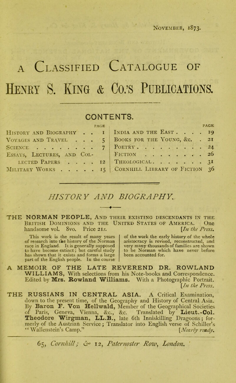 November, 1873. a Classified Catalogue of Henry S. King & Co.’s Publications. CONTENTS. PAGE History and Biography . . 1 Voyages and Travel ... 5 Science ........ 7 Essays, Lectures, and Col- lected Papers .... 12 Military Works 15 PAGE India and the East .... 19 Books for the Young, &c. .21 Poetry 24 Fiction 26 Theological 31 Cornhill Library of Fiction 36 HISTORY AND BIOGRAPHY. THE NORMAN PEOPLE, And their existing descendants in the British Dominions and the United States of America. One handsome vol. 8vo. Price 21 s. [In the Press. This work is the result of many years of research into the history of the Norman race in England. It is generally supposed to have become extinct; but careful study has shown that it exists and forms a large part of the English people. In the course of the work the early history of the whole aristocracy is revised, reconstructed, and very many thousands of families are shown to be Norman which have never before been accounted for. A MEMOIR OF THE LATE REVEREND DR. ROWLAND WILLIAMS, With selections from his Note-books and Correspondence. Edited by Mrs. Rowland Williams. With a Photographic Portrait. [In the Press. THE RUSSIANS IN CENTRAL ASIA. A Critical Examination, down to the present time, of the Geography and History of Central Asia. By Baron F. Von Hellwald, Member of the Geographical Societies of Paris, Geneva, Vienna, &c., &c. Translated by Lieut.-Col. Theodore Wirgman, LL.B., late 6th Inniskilling Dragoons; for- merly of the Austrian Service; Translator into English verse of Schiller’s “ Wallenstein’s Camp.” [Nearly ready. C5 12, Paternoster Row, London. 65, Cornhill;