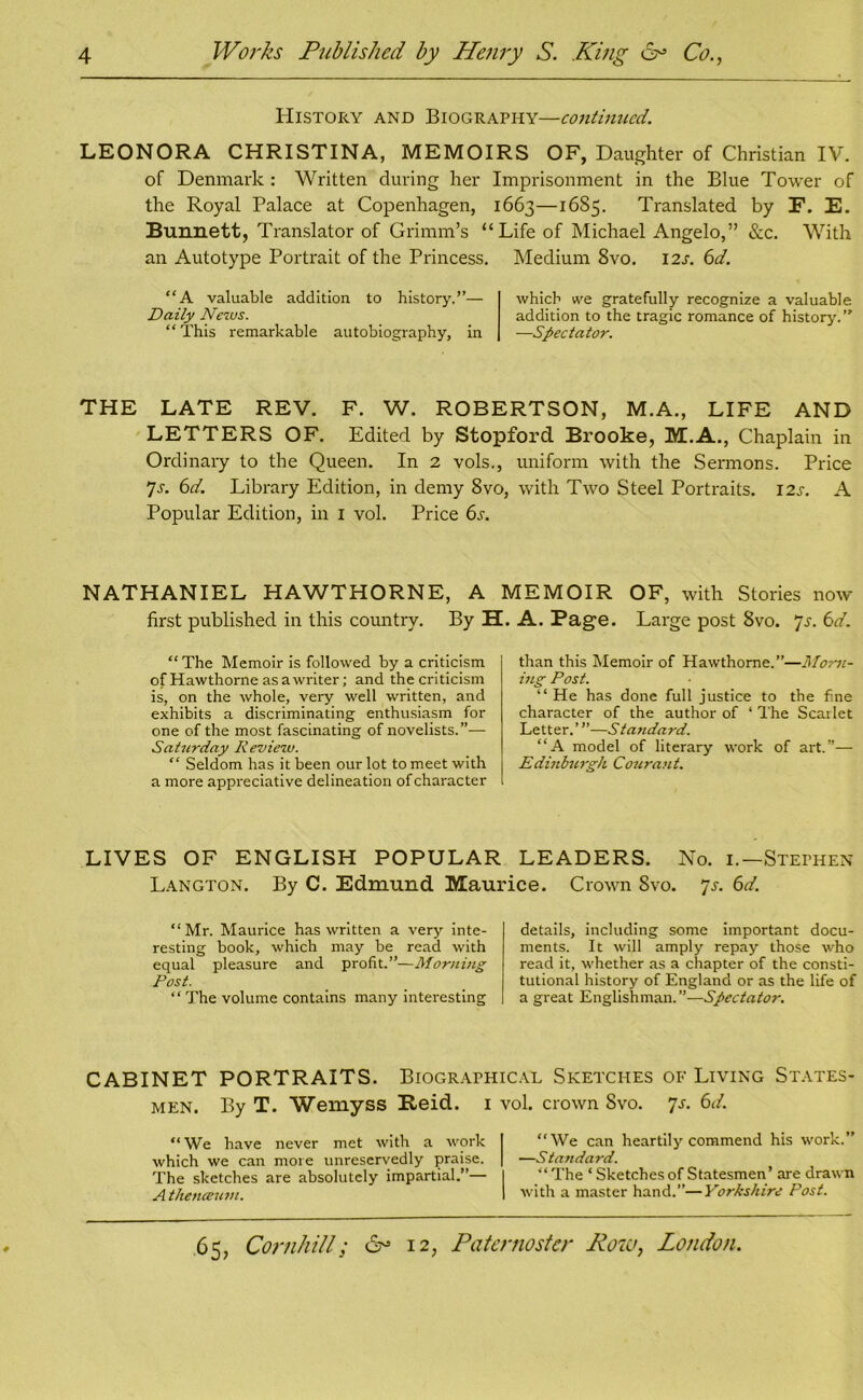 History and Biography—continued. LEONORA CHRISTINA, MEMOIRS OF, Daughter of Christian IV. of Denmark : Written during her Imprisonment in the Blue Tower of the Royal Palace at Copenhagen, 1663—1685. Translated by F. E. Bunnett, Translator of Grimm’s “ Life of Michael Angelo,” &c. With an Autotype Portrait of the Princess. Medium 8vo. 12s. 6d. “A valuable addition to history.”— Daily Ncrus. “ This remarkable autobiography, in which we gratefully recognize a valuable addition to the tragic romance of history.” —Spectator. THE LATE REV. F. W. ROBERTSON, M.A., LIFE AND LETTERS OF. Edited by Stopford Brooke, M.A., Chaplain in Ordinary to the Queen. In 2 vols., uniform with the Sermons. Price 7a 6d. Library Edition, in demy 8vo, with Two Steel Portraits. I2J-. A Popular Edition, in I vol. Price 6s. NATHANIEL HAWTHORNE, A MEMOIR OF, with Stories now first published in this country. By H. A. Page. Large post 8vo. 'js. 6d. “ The Memoir is followed by a criticism of Hawthorne as a writer; and the criticism is, on the whole, very well written, and exhibits a discriminating enthusiasm for one of the most fascinating of novelists.”— Saturday Review. “ Seldom has it been our lot to meet with a more appreciative delineation of character than this Memoir of Hawthorne.”—Morn- ing Post. “ He has done full justice to the fine character of the author of ‘ The Scarlet Letter.’”—Standard. “A model of literary work of art.”— Edinburgh Courant. LIVES OF ENGLISH POPULAR LEADERS. No. 1.— Stephen Langton. By C. Edmund Maurice. Crown 8vo. 7a 6d. “Mr. Maurice has written a very inte- resting book, which may be read with equal pleasure and profit.”—Morning Post. “ The volume contains many interesting details, including some important docu- ments. It will amply repay those who read it, whether as a chapter of the consti- tutional history of England or as the life of a great Englishman.”—Spectator. CABINET PORTRAITS. Biographical Sketches of Living States* men. By T. Wemyss Keid. 1 vol. crown Svo. 7s. 6d. “ We have never met with a work which we can more unreservedly praise. The sketches are absolutely impartial.”— A theneeum. “We can heartily commend his work.” —Standard. “ The * Sketches of Statesmen’ are drawn with a master hand.”—Yorkshire Post.