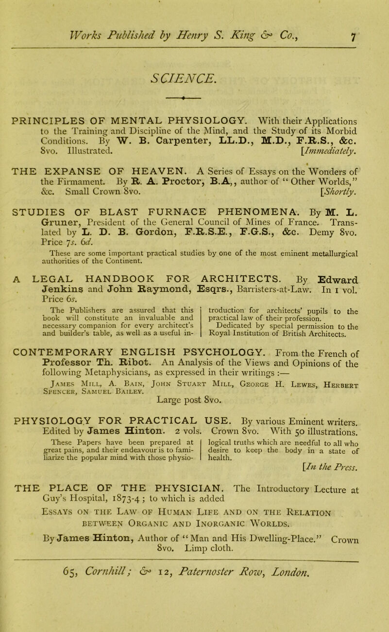 SCIENCE. PRINCIPLES OF MENTAL PHYSIOLOGY. With their Applications to the Training and Discipline of the Mind, and the Study of its Morbid Conditions. By W. B. Carpenter, LL.D., M.D., F.R.S., &c. Svo. Illustrated. [.Immediately. THE EXPANSE OF HEAVEN. A Series of Essays on the Wonders of the Firmament. By R. A. Proctor, B.A,, author of “ Other Worlds,” &c. Small Crown Svo. {Shortly. STUDIES OF BLAST FURNACE PHENOMENA. By M. L. Gruner, President of the General Council of Mines of France. Trans- lated by Li. D. B. Gordon, F.R.S.F., P.G.S., &c. Demy 8vo. Price 7s. 6d. These are some important practical studies by one of the most eminent metallurgical authorities of the Continent. A LEGAL HANDBOOK FOR Jenkins and John Raymond, Price 6s. The Publishers are assured that this book will constitute an invaluable and necessary companion for every architect’s and builder’s table, as well as a useful in- ARCHITECTS. By Edward Esqrs., Barristers-at-Law. In i vol. troduction for architects’ pupils to the practical law of their profession. Dedicated by special permission to the Royal Institution of British Architects. CONTEMPORARY ENGLISH PSYCHOLOGY. From the French of Professor Th. Ribot. An Analysis of the Views and Opinions of the following Metaphysicians, as expressed in their writings :— James Mill, A. Bain, John Stuart Mill, George H. Lewes, Herbert Spencer, Samuel Bailey. Large post 8vo. PHYSIOLOGY FOR PRACTICAL USE. By various Eminent writers. Edited by James Hinton. 2 vols. Crown 8vo. With 50 illustrations. These Papers have been prepared at great pains, and their endeavour is to fami- liarize the popular mind with those physio- logical truths which are needful to all who desire to keep the body in a state of health. \In the Press. THE PLACE OF THE PHYSICIAN. The Introductory Lecture at Guy’s Hospital, 1873-4; to which is added Essays on the Law of Human Life and on ti-ie Relation between Organic and Inorganic Worlds. By James Hinton, Author of “ Man and His Dwelling-Place.” Crown Svo. Limp cloth.