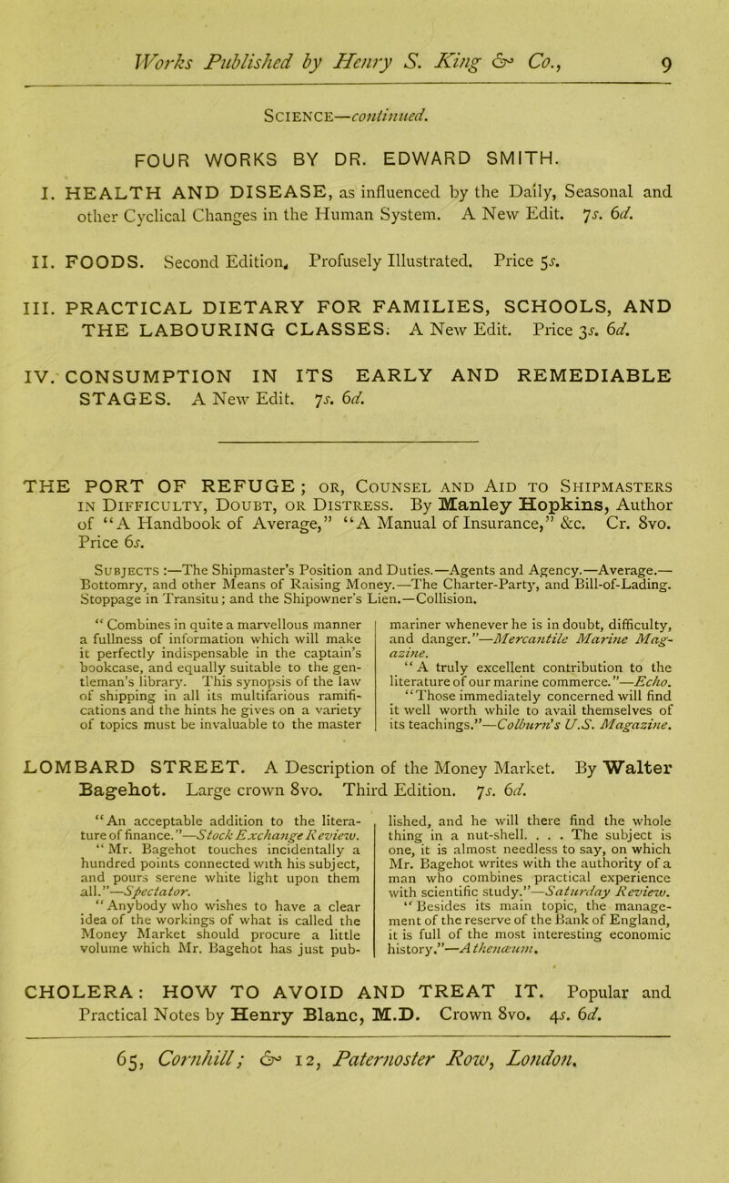 Science—coni in tied. FOUR WORKS BY DR. EDWARD SMITH. I. HEALTH AND DISEASE, as influenced by the Daily, Seasonal and other Cyclical Changes in the Human System. A New Edit. 7s. 6d. II. FOODS. Second Edition, Profusely Illustrated. Price 5^. III. PRACTICAL DIETARY FOR FAMILIES, SCHOOLS, AND THE LABOURING CLASSES; A New Edit. Price 3s. 6d. IV. CONSUMPTION IN ITS EARLY AND REMEDIABLE STAGES. A New Edit. p. 6d. THE PORT OF REFUGE; or, Counsel and Aid to Shipmasters in Difficulty, Doubt, or Distress. By Manley Hopkins, Author of “A Handbook of Average,” “A Manual of Insurance,” &c. Cr. 8vo. Price 6s. Subjects :—The Shipmaster’s Position and Duties.—Agents and Agency.—Average.— Bottomry, and other Means of Raising Money.—The Charter-Party, and Bill-of-Lading. Stoppage in Transitu; and the Shipowner’s Lien.—Collision. “ Combines in quite a marvellous manner a fullness of information which will make it perfectly indispensable in the captain’s bookcase, and equally suitable to the gen- tleman’s librarju This synopsis of the law of shipping in all its multifarious ramifi- cations and the hints he gives on a variety of topics must be invaluable to the master mariner whenever he is in doubt, difficulty, and danger.”—Mercantile Marine Mag- azine. “A truly excellent contribution to the literature of our marine commerce.”—Echo. “Those immediately concerned will find it well worth while to avail themselves of its teachings.”—Colburn's U.S. Magazine. LOMBARD STREET. A Description of the Money Market. By Walter Bagehot. Large crown 8vo. Third Edition, p. 6d. “An acceptable addition to the litera- ture of finance. ”—tock Exchange R eviezv. “ Mr. Bagehot touches incidentally a hundred points connected with his subject, and pours serene white light upon them all. ”—Spectator. “Anybody who wishes to have a clear idea of the workings of what is called the Money Market should procure a little volume which Mr. Bagehot has just pub- lished, and he will there find the whole thing in a nut-shell. . . . The subject is one, it is almost needless to say, on which Mr. Bagehot writes with the authority of a man who combines practical experience with scientific study.”—Saturday Reviezu. “ Besides its main topic, the manage- ment of the reserve of the Bank of England, it is full of the most interesting economic history.”—A thenceum. CHOLERA: HOW TO AVOID AND TREAT IT. Popular and Practical Notes by Henry Blanc, M.D. Crown 8vo. 4L 6d.
