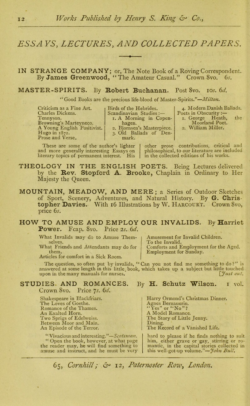 ESS A YS, LECTURES, AND COLLECTED PAPERS. ♦ IN STRANGE COMPANY; or, The Note Book of a Roving Correspondent. By James Greenwood, “ The Amateur Casual.” Crown 8vo. 6s. MASTER-SPIRITS. By Robert Buchanan. Post 8vo. ioj-. 6J. “Good Books are the precious life-blood of Master-Spirits.”—Milton. Criticism as a Fine Art. Charles Dickens. Tennyson. Browning’s Marteyneco. A Young English Positivist. Hugo in 1872. Prose and Verse. Birds of the Hebrides. Scandinavian Studies :— 1. A Morning in Copen- hagen. 2. Bjornsen’s Masterpiece. 3. Old Ballads of Den- mark. 4. Modern Danish Ballads. Poets in Obscurity :— 1. George Heath, the Moorland Poet. 2. William Miller. These are some of the author’s lighter and more generally interesting Essays on literary topics of permanent interest. His other prose contributions, critical and philosophical, to our literature are included in the collected editions of his works. THEOLOGY IN THE ENGLISH POETS. Being Lectures delivered by the Rev. Stopford A. Brooke, Chaplain in Ordinary to Her Majesty the Queen. MOUNTAIN, MEADOW, AND MERE; a Series of Outdoor Sketches of Sport, Scenery, Adventures, and Natural History. By G. Chris- topher Davies. With 16 Illustrations by W. Harcour't. Crown 8vo, price 6s. HOW TO AMUSE AND EMPLOY OUR INVALIDS. By Harriet Power. Fcap. 8vo. Price 2s. 6d. What Invalids may do to Amuse Them- selves. What Friends and Attendants may do for them. Articles for comfort in a Sick Room. Amusement for Invalid Children. To the Invalid. Comforts and Employment for the Aged. Employment for Sunday. The question, so often put by invalids, “Can you not find me something to do?” is answered at some length in this little book, which takes up a subject but little touched upon in the many manuals for nurses. [ Just out. STUDIES AND ROMANCES. Crown Svo. Price 7s. 6d. Shakespeare in Blackfriars. The Loves of Goethe. Romance of the Thames. An Exalted Horn. Two Sprigs of Edelweiss. Between Moor and Main. An Episode of the Terror. By H. Schutz Wilson. 1 vol. Harry Ormond’s Christmas Dinner. Agnes Bernauerin. “Yes” or “No”? A Model Romance. The Story of Little Jenny. Dining. The Record of a Vanished Life. “Vivacious and interesting.”—Scotsman. “ Open the book, however, at what page the reader may, he will find something to amuse and instruct, and he must be very hard to please if he finds nothing to suit him, either grave or gay, stirring or ro- mantic, in the capital stories collected in this well-got-up volume.”—John Bull.