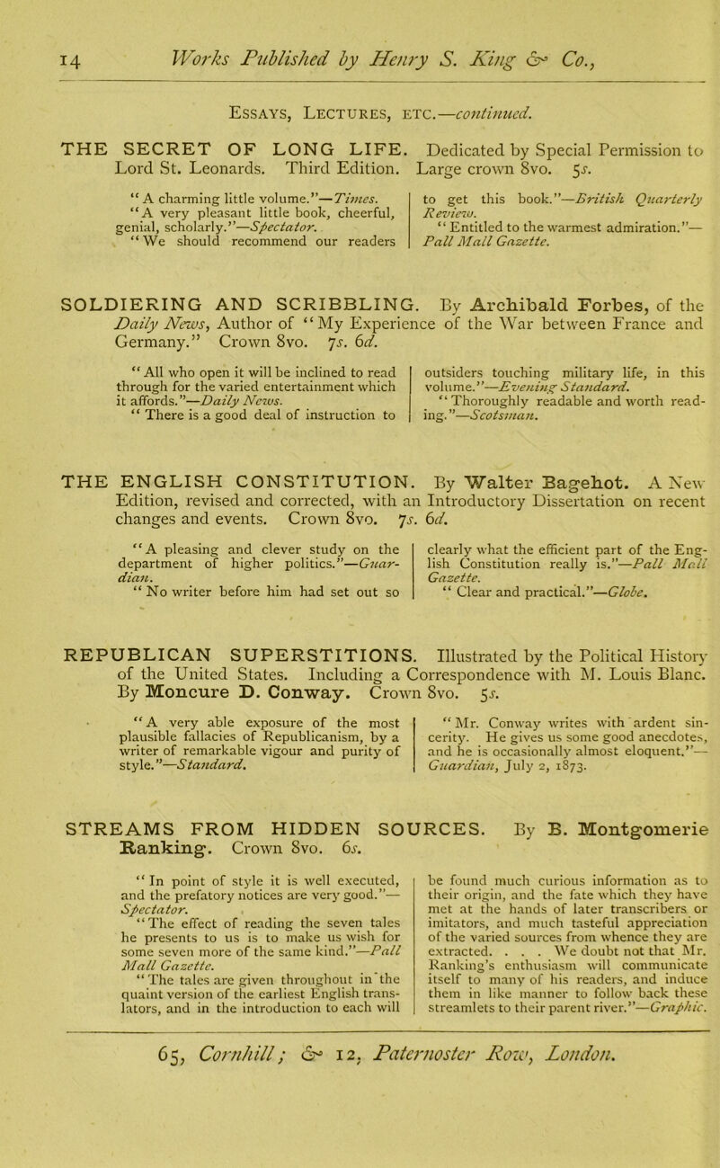 Essays, Lectures, etc.—continued. THE SECRET OF LONG LIFE. Dedicated by Special Permission to Lord St. Leonards. Third Edition. Large crown 8vo. 5a “ A charming little volume.”—Tunes. “A very pleasant little book, cheerful, genial, scholarly.”—Spectator. “We should recommend our readers to get this book.”—British Quarterly Review. “ Entitled to the warmest admiration.”— Pall Mall Gazette. SOLDIERING AND SCRIBBLING. By Archibald Forbes, of the Daily News, Author of “My Experience of the War between France and Germany.” Crown 8vo. 7s. 6d. “ All who open it will be inclined to read through for the varied entertainment which it affords.”—Daily News. “ There is a good deal of instruction to outsiders touching military life, in this volume.’’—Evening Standard. “Thoroughly readable and worth read- ing. ”—Scotsman. THE ENGLISH CONSTITUTION. By Walter Bagehot. A New Edition, revised and corrected, with an Introductory Dissertation on recent changes and events. Crown 8vo. 7s. 6d. “A pleasing and clever study on the department of higher politics.”—Guar- dian. “No writer before him had set out so clearly what the efficient part of the Eng- lish Constitution really is.”—Pall Mall Gazette. “ Clear and practical.”—Globe. REPUBLICAN SUPERSTITIONS. Illustrated by the Political History of the United States. Including a Correspondence with M. Louis Blanc. By Moncure D. Conway. Crown 8vo. 5a “ A very able exposure of the most plausible fallacies of Republicanism, by a writer of remarkable vigour and purity of style. ”—A tandard. “ Mr. Conway writes with ardent sin- cerity. He gives us some good anecdotes, and he is occasionally almost eloquent.”— Guardian, July 2, 1873. STREAMS FROM HIDDEN SOURCES. By B. Montgomerie Hanking. Crown 8vo. 6a “ In point of style it is well executed, and the prefatory notices are very good.”— Spectator. “The effect of reading the seven tales he presents to us is to make us wish for some seven more of the same kind.”—Pall Mall Gazette. “The tales are given throughout in the quaint version of the earliest English trans- lators, and in the introduction to each will be found much curious information as to their origin, and the fate which they have met at the hands of later transcribers or imitators, and much tasteful appreciation of the varied sources from whence they are extracted. . . . We doubt not that Mr. Ranking’s enthusiasm will communicate itself to many of his readers, and induce them in like manner to follow back these streamlets to their parent river.”—Graphic.