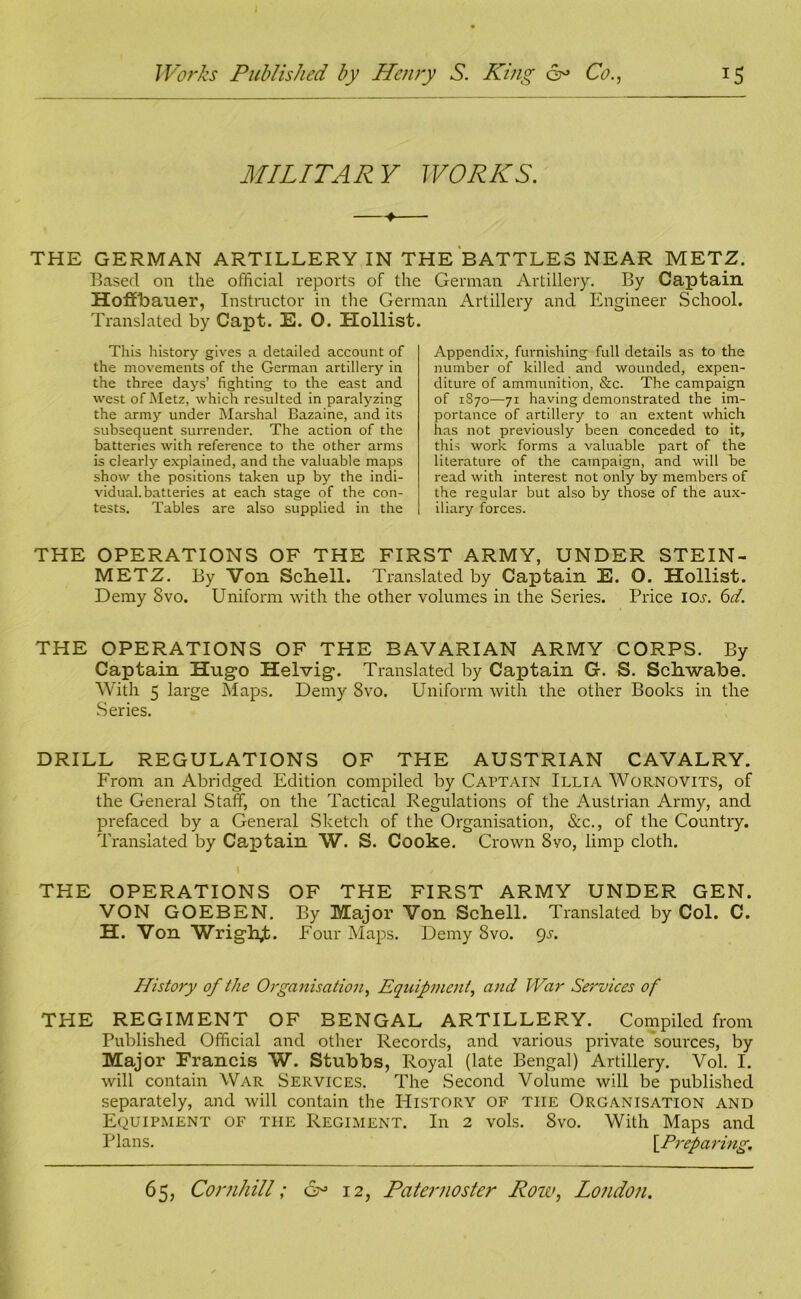 MILITARY WORKS. THE GERMAN ARTILLERY IN THE BATTLES NEAR METZ. Based on the official reports of the German Artillery. By Captain Hoffbauer, Instructor in the German Artillery and Engineer School. Translated by Capt. E. 0. Hollist This history gives a detailed account of the movements of the German artillery in the three days’ fighting to the east and west of Metz, which resulted in paralyzing the army under Marshal Bazaine, and its subsequent surrender. The action of the batteries with reference to the other arms is clearly explained, and the valuable maps show the positions taken up by the indi- vidual, batteries at each stage of the con- tests. Tables are also supplied in the Appendix, furnishing full details as to the number of killed and wounded, expen- diture of ammunition, &c. The campaign of 1S70—71 having demonstrated the im- portance of artillery to an extent which has not previously been conceded to it, this work forms a valuable part of the literature of the campaign, and will be read with interest not only by members of the regular but also by those of the aux- iliary forces. THE OPERATIONS OF THE FIRST ARMY, UNDER STEIN- METZ. By Von Schell. Translated by Captain E. O. Hollist. Demy 8vo. Uniform with the other volumes in the Series. Price ioj-. 6d. THE OPERATIONS OF THE BAVARIAN ARMY CORPS. By Captain Hugo Helvig. Translated by Captain Gf. S. Schwabe. With 5 large Maps. Demy 8vo. Uniform with the other Books in the Series. DRILL REGULATIONS OF THE AUSTRIAN CAVALRY. From an Abridged Edition compiled by Captain Illia Wornovits, of the General Staff, on the Tactical Regulations of the Austrian Army, and prefaced by a General Sketch of the Organisation, See., of the Country. Translated by Captain W. S. Cooke. Crown 8yo, limp cloth. I y THE OPERATIONS OF THE FIRST ARMY UNDER GEN. VON GOEBEN. By Major Von Schell. Translated by Col. C. H. Von Wrig\h,t. Four Maps. Demy 8vo. gs. History of the Organisation, Equipment, and War Services of THE REGIMENT OF BENGAL ARTILLERY. Compiled from Published Official and other Records, and various private sources, by Major Francis W. Stubbs, Royal (late Bengal) Artillery. Vol. I. will contain War Services. The Second Volume will be published separately, and will contain the History of the Organisation and Equipment of the Regiment. In 2 vols. 8vo. With Maps and Plans. [.Preparing,,