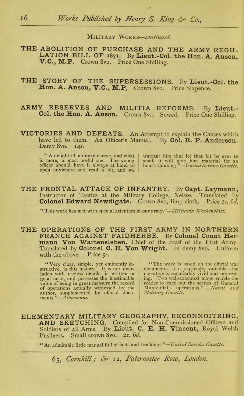 Military Works—continued. THE ABOLITION OF PURCHASE AND THE ARMY REGU- LATION BILL OF 1871. By Lieut.-Col. the Hon. A. Anson, V.C., M.P. Crown 8vo. Price One Shilling. THE STORY OF THE SUPERSESSIONS. By Lieut.-Col. the Hon. A. Anson, V.C., M.P, Crown 8vo. Price Sixpence. ARMY RESERVES AND MILITIA REFORMS. By Lieut.- Col. the Hon. A. Anson. Crown Svo. Sewed. Price One Shilling. VICTORIES AND DEFEATS. An Attempt to explain the Causes which have led to them. An Officer’s Manual. By Col. H-. P. Anderson. Demy 8vo. 14s. “A delightful military classic, and what is more, a most useful one. The young officer should have it always at hand to open anywhere and read a bit, and we warrant him that let that bit be ever so small it will give him material for an hour’s thinking.”—United Service Gazette. THE FRONTAL ATTACK OF INFANTRY. By Capt. Laymann, Instructor of Tactics at the Military College, Neisse. Translated by Colonel Edward Newdigate. Crown Svo, limp cloth. Price 2s. 6d. “ This work has met with special attention in our army.”—Militarin Wochenblatt. THE OPERATIONS OF THE FIRST ARMY IN NORTHERN FRANCE AGAINST FAIDHERBE. By Colonel Count Her- mann Von Wartensleben, Chief of the Staff of the First Army. Translated by Colonel C. H. Von Wright. In demy Svo. Uniform with the above. Price gs. “Very clear, simple, yet eminently in- structive, is this history. It is not over- laden with useless details, is written in good taste, and possesses the inestimable value of being in great measure the record of operations actually witnessed by the author, supplemented by official docu- ments.”—A thencenm. “The work is based on the official war , documents—it is especially valuable—the narrative is remarkably vivid and interest- ing. Two well-executed maps enable the reader to trace out the scenes of General Manteuffel’s operations.” — Naval and Military Gazette. ELEMENTARY MILITARY GEOGRAPHY, RECONNOITRING, AND SKETCHING. Compiled for Non-Commissioned Officers and Soldiers of all Arms. By Lieut. C. E. H. Vincent, Royal Welsh Fusileers. Small crown Svo. is. 6d. “An admirable little manual full of facts and teachings.”— United Sendee Gazette.