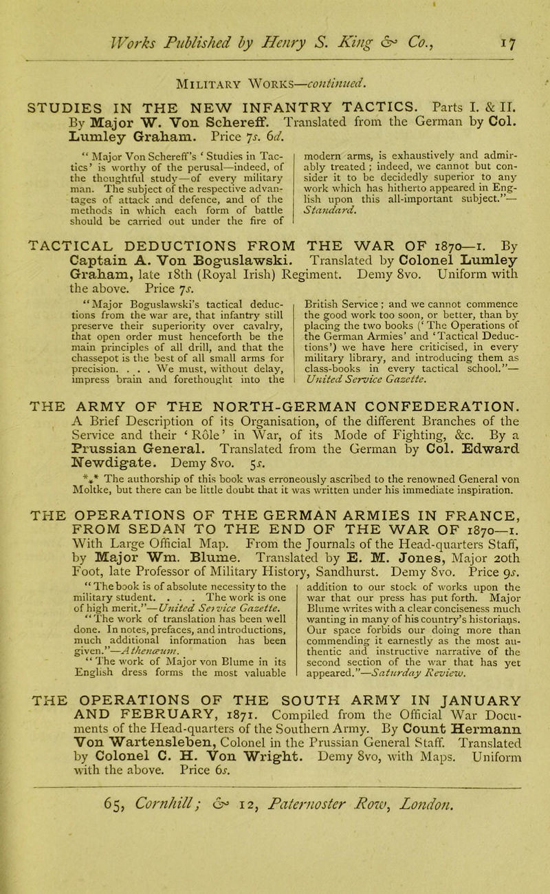 M1 litary Works—continued. STUDIES IN THE NEW INFANTRY TACTICS. Parts I. & II. By Major W. Von Schereff. Translated from the German by Col. Lumley Graham. Price 7s. 6d. “ Major Von Schereff’s ‘ Studies in Tac- tics’ is worthy of the perusal—indeed, of the thoughtful study—of every military man. The subject of the respective advan- tages of attack and defence, and of the methods in which each form of battle should be carried out under the fire of modern arms, is exhaustively and admir- ably treated ; indeed, we cannot but con- sider it to be decidedly superior to any work which has hitherto appeared in Eng- lish upon this all-important subject.”— Standard. TACTICAL DEDUCTIONS FROM THE WAR OF 1870—1. By Captain A. Von Boguslawski. Translated by Colonel Lumley Graham, late 18th (Royal Irish) Regiment. Demy 8vo. Uniform with the above. Price 7s. “Major Boguslawski’s tactical deduc- tions from the war are, that infantry still preserve their superiority over cavalry, that open order must henceforth be the main principles of all drill, and that the chassepot is the best of all small arms for precision. . . . We must, without delay, impress brain and forethought into the British Service ; and we cannot commence the good work too soon, or better, than by placing the two books (‘ The Operations of the German Armies’ and ‘Tactical Deduc- tions’) we have here criticised, in every military library, and introducing them as class-books in every tactical school.”— United Service Gazette. THE ARMY OF THE NORTH-GERMAN CONFEDERATION. A Brief Description of its Organisation, of the different Branches of the Service and their ‘Role’ in War, of its Mode of Fighting, &c. By a Prussian General. Translated from the German by Col. Edward Newdigate. Demy 8vo. 5-r. *** The authorship of this book was erroneously ascribed to the renowned General von Moltke, but there can be little doubt that it was written under his immediate inspiration. THE OPERATIONS OF THE GERMAN ARMIES IN FRANCE, FROM SEDAN TO THE END OF THE WAR OF 1870—1. With Large Official Map. From the Journals of the Head-quarters Staff, by Major Wm. Blume. Translated by E. M. Jones, Major 20th Foot, late Professor of Military History, Sandhurst. Demy Svo. Price 9s. “The book is of absolute necessity to the military student. . . . The work is one of high merit.”—United Service Gazette. “The work of translation has been well done. In notes, prefaces, and introductions, much additional information has been given.”—A thenceum. “The work of Major von Blume in its English dress forms the most valuable addition to our stock of works upon the war that our press has put forth. Major Blume writes with a clear conciseness much wanting in many of his country’s historians. Our space forbids our doing more than commending it earnestly as the most au- thentic and instructive narrative of the second section of the war that has yet appeared.”—Saturday Review. THE OPERATIONS OF THE SOUTH ARMY IN JANUARY AND FEBRUARY, 1871. Compiled from the Official War Docu- ments of the Head-quarters of the Southern Army. By Count Hermann Von Wartensleben, Colonel in the Prussian General Staff. Translated by Colonel C. H. Von Wright. Demy Svo, with Maps. Uniform with the above. Price 6j•.