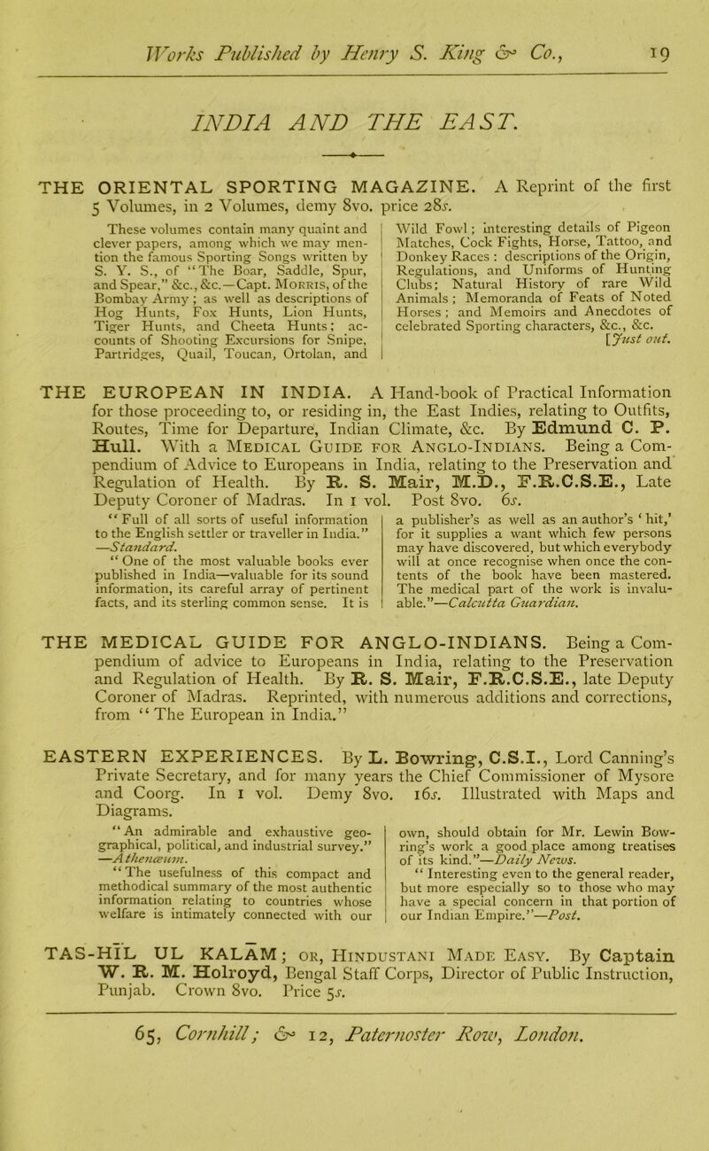 INDIA AND THE EAST. • THE ORIENTAL SPORTING MAGAZINE. A Reprint of the first 5 Volumes, in 2 Volumes, demy 8vo. price 28s. These volumes contain many quaint and clever papers, among which we may men- tion the famous Sporting Songs written by S. Y. S., of “The Boar, Saddle, Spur, and Spear,” &c., &c.—Capt. Morris, of the Bombay Army ; as well as descriptions of Hog Hunts, Fox Hunts, Lion Hunts, Tiger Hunts, and Cheeta Hunts; ac- counts of Shooting Excursions for Snipe, Partridges, Quail, Toucan, Ortolan, and Wild Fowl; interesting details of Pigeon Matches, Cock Fights, Horse, Tattoo, and Donkey Races : descriptions of the Origin, Regulations, and Uniforms of Hunting Clubs; Natural History of rare Wild Animals ; Memoranda of Feats of Noted Horses ; and Memoirs and Anecdotes of celebrated Sporting characters, &c., &c. [Just out. THE EUROPEAN IN INDIA. A Hand-book of Practical Information for those proceeding to, or residing in, the East Indies, relating to Outfits, Routes, Time for Departure, Indian Climate, &c. By Edmund C. P. Hull. With a Medical Guide for Anglo-Indians. Being a Com- pendium of Advice to Europeans in India, relating to the Preservation and Regulation of Health. By R. S. Mair, M.D., F.R.C.S.E., Late Deputy Coroner of Madras. In 1 vol. Post 8vo. 6s. “Full of all sorts of useful information to the English settler or traveller in India.” —Standard. “ One of the most valuable books ever published in India—valuable for its sound information, its careful array of pertinent facts, and its sterling common sense. It is a publisher’s as well as an author’s ‘ hit,’ for it supplies a want which few persons may have discovered, but which everybody will at once recognise when once the con- tents of the book have been mastered. The medical part of the work is invalu- able.”— Calcutta Gtiardiau. THE MEDICAL GUIDE FOR ANGLO-INDIANS. Being a Com- pendium of advice to Europeans in India, relating to the Preservation and Regulation of Health. By R. S. Mair, F.R.C.S.E., late Deputy Coroner of Madras. Reprinted, with numerous additions and corrections, from “ The European in India.” EASTERN EXPERIENCES. By L. Bowring*, C.S.I., Lord Canning’s Private Secretary, and for many years the Chief Commissioner of Mysore and Coorg. In I vol. Demy 8vo. i6j. Illustrated with Maps and Diagrams. “ An admirable and exhaustive geo- graphical, political, and industrial survey.” —A theneeum. “The usefulness of this compact and methodical summary of the most authentic information relating to countries whose welfare is intimately connected with our own, should obtain for Mr. Lewin Bow- ring’s work a good place among treatises of its kind. ”—Daily News. “ Interesting even to the general reader, but more especially so to those who may have a special concern in that portion of our Indian Empire.”—Post. TAS-HIL UL KALAM; or, Hindustani Made Easy. By Captain W. R. M. Holroyd, Bengal Staff Corps, Director of Public Instruction, Punjab. Crown 8vo. Price 51-.