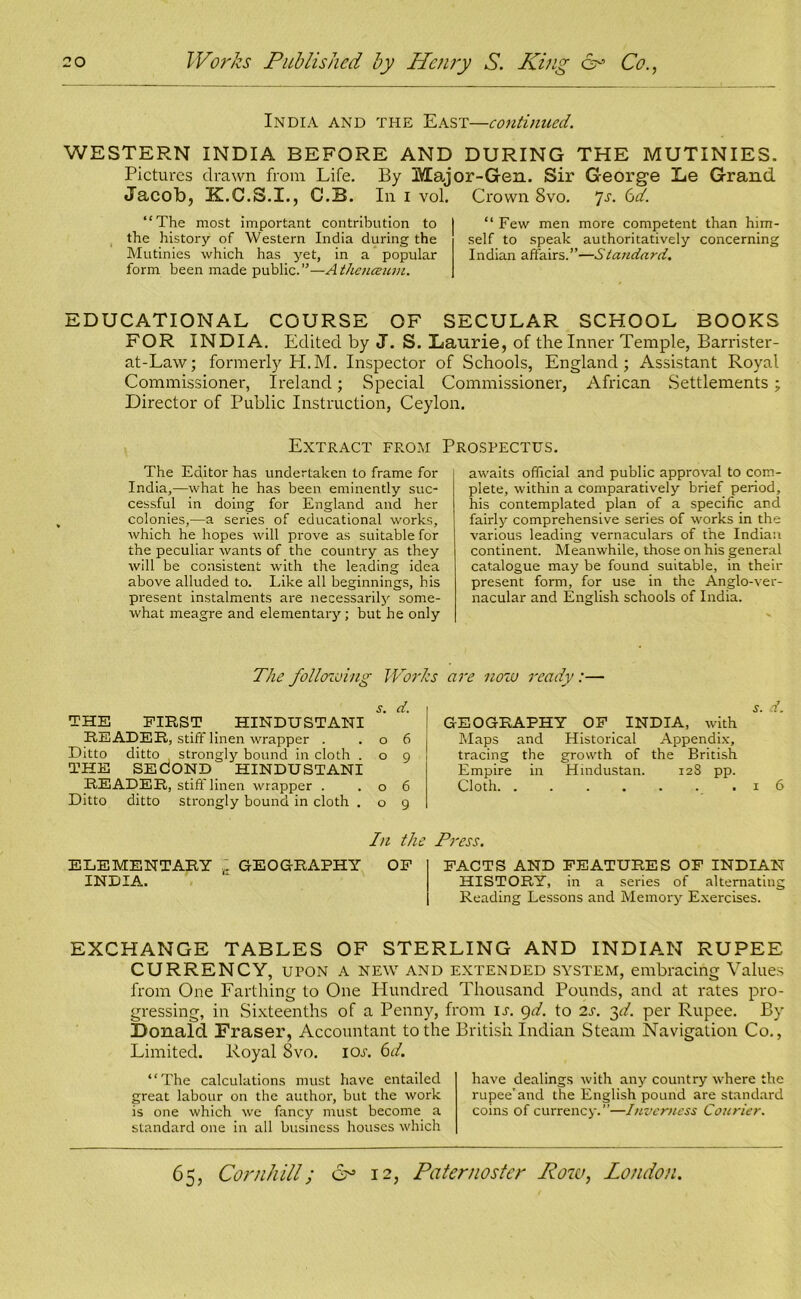 India and the East—continued. WESTERN INDIA BEFORE AND DURING THE MUTINIES. Pictures drawn from Life. By Major-Gen. Sir George Le Grand Jacob, K.C.S.I., C.B. In i vol. Crown 8vo. ]s. 6d. “The most important contribution to the history of Western India during the Mutinies which has yet, in a popular form been made public.”—Athenceum. “Few men more competent than him- self to speak authoritatively concerning Indian affairs.”—Standard. EDUCATIONAL COURSE OF SECULAR SCHOOL BOOKS FOR INDIA. Edited by J. S. Laurie, of the Inner Temple, Barrister- at-Law; formerly H.M. Inspector of Schools, England; Assistant Royal Commissioner, Ireland; Special Commissioner, African Settlements ; Director of Public Instruction, Ceylon. Extract from Prospectus. The Editor has undertaken to frame for India,—what he has been eminently suc- cessful in doing for England and her colonies,—a series of educational works, which he hopes will prove as suitable for the peculiar wants of the country as they will be consistent with the leading idea above alluded to. Like all beginnings, his present instalments are necessarily some- what meagre and elementary; but he only awaits official and public approval to com- plete, within a comparatively brief period, his contemplated plan of a specific and fairly comprehensive series of works in the various leading vernaculars of the Indian continent. Meanwhile, those on his general catalogue may be found suitable, in their present form, for use in the Anglo-ver- nacular and English schools of India. The following Works s. d. THE FIRST HINDUSTANI READER, stiff linen wrapper . .06 Ditto ditto strongly bound in cloth . o 9 THE SECOND HINDUSTANI READER, stiff linen wrapper . .06 Ditto ditto strongly bound in cloth . o 9 In the j ELEMENTARY ... GEOGRAPHY OF INDIA. are now ready:— S. d. GEOGRAPHY OF INDIA, with Maps and Historical Appendix, tracing the growth of the British Empire in Hindustan. 12S pp. Cloth .16 TO. FACTS AND FEATURES OF INDIAN HISTORY, in a series of alternating Reading Lessons and Memory Exercises. EXCHANGE TABLES OF STERLING AND INDIAN RUPEE CURRENCY, upon a new and extended system, embracing Values from One Farthing to One Hundred Thousand Pounds, and at rates pro- gressing, in Sixteenths of a Penny, from is. 9d. to 2s. 3d. per Rupee. By Donald Fraser, Accountant to the British Indian Steam Navigation Co., Limited. Royal 8vo. I or. 6d. “The calculations must have entailed great labour on the author, but the work is one which we fancy must become a standard one in all business houses which have dealings with any country where the rupee'and the English pound are standard coins of currency.”—Inverness Courier.