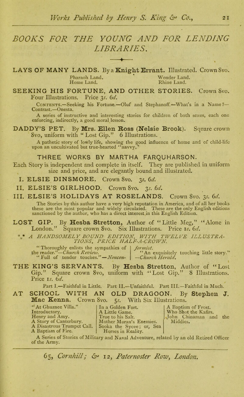 BOOKS FOR THE YOUNG AND FOR LENDING LIBRARIES. LAYS OF MANY LANDS. By a Knight Errant. Illustrated. CrownSvo. Pharaoh Land. Wonder Land. Home Land. Rhine Land. SEEKING HIS FORTUNE, AND OTHER STORIES. Crown Svo. Four Illustrations. Price 3t. 6d. Contents.— Seeking his Fortune.—Oluf and Stephanoff.—What’s in a Name?— Contrast.—Onesta. A series of instructive and interesting stories for children of both sexes, each one enforcing, indirectly, a good moral lesson. DADDY’S PET. By Mrs. Ellen Koss (Nelsie Brook). Square crown Svo, uniform with “ Lost Gip.” 6 Illustrations. A pathetic story of lowly life, showing the good influence of home and of child-life upon an uncultivated but true-hearted “navvy.” THREE WORKS BY MARTHA FARQUHARSON. Each Story is independent and complete in itself. They are published in uniform size and price, and are elegantly bound and illustrated. I. ELSIE DINSMORE. CrownSvo. 3^6^. II. ELSIE’S GIRLHOOD. CrownSvo. 3s. ,6d. III. ELSIE’S HOLIDAYS AT ROSELANDS. CrownSvo. 3*. 6d. The Stories by this author have a very high reputation in America, and of all her books these are the most popular and widely circulated. These are the only English editions sanctioned by the author, who has a direct interest in this English Edition. LOST GIP. By Hesba Stretton, Author of “Little Meg,” “Alone in London.” Square crown Svo. Six Illustrations. Price it. 6d. ** A HANDSOMELY BOUND EDITION, WITH TWELVE ILLUSTRA- TIONS, PRICE HALF-A-CROWN. “Thoroughly enlists the sympathies of the reader.”—Church Review. “Full of tender touches.”—Noncou- formiet. “An exquisitely touching little story.’ —Church Herald. THE KING’S SERVANTS. By Hesba Stretton, Author of “Lost Gip.” Square crown 8vo, uniform with “Lost Gip.” S Illustrations. Price it. bd. Part I.—Faithful in Little. Part II.—Unfaithful. Part III.—Faithful in Much. AT SCHOOL WITH AN OLD DRAGOON. By Stephen J. Mac Kenna. Crown Svo. 5t. With Six Illustrations. “At Ghuznee Villa.” Introductory. Henry and Amy. A Story of Canterbury. A Disastrous Trumpet Call A Baptism of Fire. A Baptism of Frost. Who Shot the Kafirs. John Chinaman and the Middies. In a Golden Fort. A Little Game. True to his Salt. Mother Moran’s Enemies. Sooka the Sycee; or, Sea Horses in Reality. A Series of Stories of Military and Naval Adventure, related by an old Retired Officer of the Army.