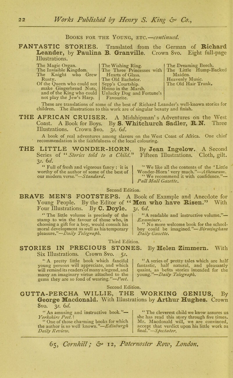 Books for the Young, etc.—continued. FANTASTIC STORIES. Translated from the German of Richard Leander, by Paulina B. Granville. Crown Svo. Eight full-page Illustrations. The Magic Organ. The Invisible Kingdom. The Knight who Grew Rusty. Of the Queen who could not make Gingerbread Nuts, and of the King who could not play the Jew’s Harp. The Wishing Ring. The Three Princesses with Hearts of Glass. The Old Bachelor. Sepp’s Courtship. Heino in the Marsh. Unlucky Dog and Fortune’s Favourite. The Dreaming Beech. The Little Hump-Backed Maiden. Heavenly Music. The Old Hair Trunk. These are translations of some of the best of Richard Leander’s well-known stories for children. The illustrations to this work are of singular beauty and finish. THE AFRICAN CRUISER. A Midshipman’s Adventures on the West Coast. A Book for Boys. By S. Whitchurch. Sadler, It. N. Three Illustrations. Crown Svo. jj-. 6d. A book of real adventures among slavers on the West Coast of Africa. One chief recommendation is the faithfulness of the local colouring. THE LITTLE WONDER-HORN. Series of ‘i Stories told to a Child. ” 2,s. 6d. “ Full of fresh and vigorous fancy : it is worthy of the author of some of the best of our modern verse.”—Standard. By Jean Ingelow. A Second Fifteen Illustrations. Cloth, gilt. “ We like all the contents of the ‘ Little Wonder-Horn’ very much.”—Athenceum. “ We recommend it with confidence.”— Pall Mall Gazette. Second Edition. BRAVE MEN’S FOOTSTEPS. A Book of Example and Anecdote for Young People. By the Editor of u Men who have Risen.’5 With Four Illustrations. By C. Doyle. 3^. 6d. “ The little volume is precisely of the stamp to win the favour of those who, in choosing a gift for a boy, would consult his moral development as well as his temporary pleasure.”—Daily Telegraph. “A readable and instructive volume.”— Examiner. “No more welcome book for the school- boy could be imagined.”—Birmingham Daily Gazette. Third Edition. STORIES IN PRECIOUS STONES Six Illustrations. Ciown Svo. 5^. “ A pretty little book which fanciful young persons will appreciate, and which will remind its readers'of many a legend, and many an imaginary virtue attached to the gems they are so fond of wearing.”—Post. By Helen Zimmern. With “A series of pretty tales which are half fantastic, half natural, and pleasantly quaint, as befits stories intended for the young.”—Daily Telegraph. Second Edition. GUTTA-PERCHA WILLIE, THE WORKING GENIUS, By George Macdonald. With Illustrations by Arthur Hughes. Crown 8vo. 3-51. 6d. “An amusing and instructive book.”— Yorkshire Post. 1 “ One of those charming books for which the author is so well known.”—Edinburgh Daily Reviezu. “ The cleverest child we know assures us she has read this story through five times. Mr. Macdonald will, we are convinced, accept that verdict upon his little work as final.”—Spectator.