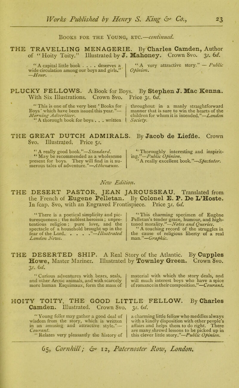 Books for the Young, etc.—continued. THE TRAVELLING MENAGERIE. By Charles Camden, Author of “ Hoity Toity.” Illustrated by J. Mahoney. Crown 8vo. y. 6d. “ A capital little book .... deserves a “A very attractive story.” — Public wide circulation among our boys and girls.” Opinion. —Hour. PLUCKY FELLOWS. A Book for Boys. By Stephen J. Mac Kenna. With Six Illustrations. Crown Svo. Price 3-r. 6d. “ This is one of the very best * Books for Boys’ which have been issued this year.”— Morning Advertiser. “ A thorough book for boys . . . written throughout in a manly straightforward manner that is sure to win the hearts of the children for whom it is intended.”—London Society. THE GREAT DUTCH ADMIRALS. By Jacob de Liefde. Crown Svo. Illustrated. Price 5-r. <-'A really good book.”—Standnrd. “ May be recommended as a wholesome present for boys. They will find in it nu- merous tales of adventure.”—Athenceum. “ Thoroughly interesting and inspirit- ing.”—Public Opinion. ■£A really excellent book.”—Spectator. New Edition. THE DESERT PASTOR, JEAN JAROUSSEAU. Translated from the French of Eugene Pelletan. By Colonel E. P. De L’Hoste. In fcap. Svo, with an Engraved Frontispiece. Price y. 6d. “There is a poetical simplicity and pic- turesqueness ; the noblest heroism; unpre- tentious religion ; pure love, and the spectacle of a household brought up in the fear of the Lord ”—Illustrated London News. “This charming specimen of Eugene Pelletan’s tender grace, humour, and high- toned morality.”—Notes and Queries. “ A touching record of the struggles in the cause of religious liberty of a real man. ”—Graphic. THE DESERTED SHIP. A Real Story of the Atlantic. By Cupples Howe, Master Mariner. Illustrated by Townley Green. Crown 8vo. y. 6 d. “ Curious adventures with bears, seals, and other Arctic animals, and with scarcely more human Esquimaux, form the mass of material with which the story deals, and will much interest boys who have a spice of romance in their composition.”—Co2irant. HOITY TOITY, THE GOOD LITTLE FELLOW. By Charles Camden. Illustrated. Crown Svo. y. 6d. “ Young folks may gather a good deal of wisdom from the story, which is written in an amusing and attractive style.”— Courant. “ Relates very pleasantly the history of a charming little fellow who meddles always with a kindly disposition with other people’s affairs and helps them to do right. There are many shrewd lessons to be picked up in this clever little story.”—Public Opinion.