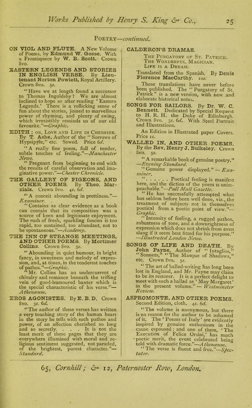 P OETRY—continued. ON VIOL AND FLUTE. A New Volume of Poems, by Edmund W. Gosse. With a Frontispiece by W. B. Scott. Crown 8vo. EASTERN LEGENDS AND STORIES IN ENGLISH VERSE. By Lieu- tenant Norton Rowlett, Royal Artillery. Crown 8vo. 5j. “ Have we at length found a successor to Thomas Ingoldsby? We are almost inclined to hope so after reading ‘ Eastern Legends.’ There is a rollicking sense of fun about the stories, joined to marvellous power of rhyming, and plenty of swing, which irresistibly reminds us of our old favourite.”—Graphic. EDITH ; or, Love and Life in Cheshire. By T. Ashe, Author of the “ Sorrows of Hypsipyle,” etc. Sewed. Price 6d. “A really fine poem, full of tender, subtle touches of feeling.”—Manchester News. “ Pregnant from beginning to end with the results of careful observation and ima- ginative power.”—Chester Chrotiicle. THE GALLERY OF PIGEONS, AND OTHER POEMS. By Theo. Mar- zials. Crown 8vo. 45. 6d. “A conceit abounding in prettiness.”— Examiner. “ Contains as clear evidence as a book can contain that its composition was a source of keen and legitimate enjoyment. The rush of fresh, sparkling fancies is too rapid, too sustained, too abundant, not to be spontaneous.”—Academy. THE INN OF STRANGE MEETINGS, AND OTHER POEMS. By Mortimer Collins. Crown 3vo. sr. “ Abounding in quiet humour, in bright fancy, in sweetness and melody of expres- sion, and, at times, in the tenderest touches of pathos.”—Graphic. “Mr. Collins has an undercurrent of chivalry and romance beneath the trifling vein of good-humoured banter which is the special characteristic of his verse.’’— A the?Lceuvi. EROS AGONISTES. By E. B. D. Crown 8vo. 3s. 6d. “The author of these verses has written a very touching story of the human heart in the story he tells with such pathos and power, of an affection cherished so long and so secretly. . . . It is not the least merit of these pages that they are everywhere illumined with moral and re- ligious sentiment suggested, not paraded, of the brightest, purest character.”— Standard. CALDERON’S DRAMAS. The Purgatory of St. Patrick. The Wonderful Magician. Life is a Dream. Translated from the Spanish. By Denis Florence MacCarthy. 10s. These translations have never before been published. The “ Purgatory of St. Patrick ” is a new version, with new and elaborate historical notes. SONGS FOR SAILORS. By Dr. W. C. Bennett. Dedicated by Special Request to H. R. H. the Duke of Edinburgh. Crown 8vo. . 3J. 6d. With Steel Portrait and Illustrations. An Edition in Illustrated paper Covers. Price xr. WALLED IN, AND OTHER POEMS. By the Rev. Henry J. Bulkeley. Crown Svo. 5 s. “ A remarkable book of genuine poetry.” —Evening Standard. “Genuine power displayed. ” — Exa- miner. “ Poetical feeling is manifest here, and the diction of the poem is unim- peachable.”—Pall Mall Gazette. “ He has successfully attempted what has seldom before been well done, viz., the treatment of subjects not in themselves poetical from a poetic point of view.”— Graphic. “ Intensity of feeling, a rugged pathos, robustness of tone, and a downrightness of expression which does not shrink from even slang if it seem best fitted for his purpose.” —Illustrated Louden 1 News. SONGS OF LIFE AND DEATH. By John Payne, Author of “ Intaglios,” “Sonnets,” “The Masque of Shadows,” etc. Crown Svo. 5J. “ The art of ballad-writing has long been lost in England, and Mr. Payne may claim to be its restorer. It is a perfect delight to meet with such a ballad as ‘ May Margaret ’ in the present volume.” — Westminster Eeview. ASPROMONTE, AND OTHER POEMS. Second Edition, cloth. 4s. 6d. “The volume is anonymous, but there is no reason for the author to be ashamed of it. The ‘ Poems of Italy’ are evidently inspired by genuine enthusiasm in the cause espoused ; and one of them, ‘ The Execution of Felice Orsini,' has much •poetic merit, the event celebrated being told with dramatic force.”—Athencetmi. “The verse is fluent and free.”—Spec- tator.