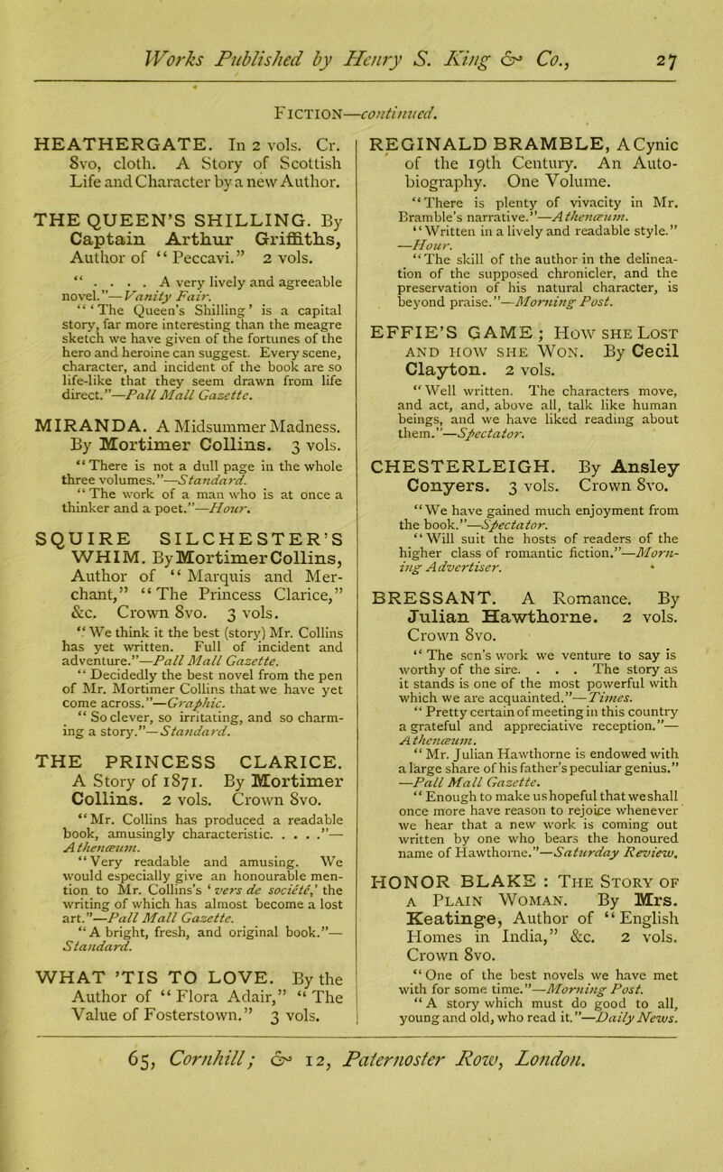 Fiction- HEATHERGATE. In 2 vols. Cr. 8vo, cloth. A Story of Scottish Life and Character by a new Author. THE QUEEN’S SHILLING. By Captain Arthur Griffiths, Author of “ Peccavi.” 2 vols. “ .... A very lively and agreeable novel. ”— Vanity Fair. “‘The Queen’s Shilling’ is a capital story, far more interesting than the meagre sketch we have given of the fortunes of the hero and heroine can suggest. Every scene, character, and incident of the book are so life-like that they seem drawn from life direct.”—Pall Mall Gazette. MIRANDA. A Midsummer Madness. By Mortimer Collins. 3 vols. “ There is not a dull page in the whole three volumes.”-—Standard. “The work of a man who is at once a thinker and a poet.”—Hour. SQUIRE SILCHESTER’S WHIM. By Mortimer Collins, Author of “ Marquis and Mer- chant,” “The Princess Clarice,” &c. Crown 8vo. 3 vols. “We think it the best (story) Mr. Collins has yet written. Full of incident and adventure.”—Pall Mall Gazette. “ Decidedly the best novel from the pen of Mr. Mortimer Collins that we have yet come across.”—Graphic. “ So clever, so irritating, and so charm- ing a story.”— Standard. THE PRINCESS CLARICE. A Story of 1871. By Mortimer Collins. 2 vols. Crown Svo. “Mr. Collins has produced a readable book, amusingly characteristic ”— A the7iceiim. “Very readable and amusing. We would especially give an honourable men- tion to Mr. Collins’s ‘ vers de societe,' the writing of which has almost become a lost art.”—Pall Mall Gazette. “A bright, fresh, and original book.”— Standard. WHAT ’TIS TO LOVE. By the Author of “Flora Adair,” “The Value of Fosterstown.” 3 vols. ■continued. REGINALD BRAMBLE, ACynic of the 19th Century. An Auto- biography. One Volume. “There is plenty of vivacity in Mr. Bramble’s narrative.”—A thenceum. “Written in a lively and readable style.” —Hour. “The skill of the author in the delinea- tion of the supposed chronicler, and the preservation of his natural character, is beyond praise.”—Morning Post. EFFIE’S GAME; Flow she Lost and how she Won. By Cecil Clayton. 2 vols. “Well written. The characters move, and act, and, above all, talk like human beings, and we have liked reading about them. ’ ’—Spectator. CHESTERLEIGH. By Ansley Conyers. 3 vols. Crown Svo. “We have gained much enjoyment from the book.”—Spectator. “Will suit the hosts of readers of the higher class of romantic fiction.”—Morn- ing Advertiser. BRESSANT. A Romance. By Julian Hawthorne. 2 vols. Crown Svo. “The sen’s work we venture to say is worthy of the sire. . . . The story as it stands is one of the most powerful with which we are acquainted.”—Times. ‘ ‘ Pretty certain of meeting in this country a grateful and appreciative reception.”— A thenceum. “Mr. Julian Hawthorne is endowed with a large share of his father’s peculiar genius.” —Pall Mall Gazette. “ Enough to make us hopeful that we shall once more have reason to rejoice whenever we hear that a new work is coining out written by one who bears the honoured name of Hawthorne.”—Saturday Review. FIONOR BLAKE : The Story of a Plain Woman. By Mrs. Keatinge, Author of “English Plomes in India,” &c. 2 vols. Crown Svo. “ One of the best novels we have met with for some time.”—Morning Post. “ A story which must do good to all, young and old, who read it.”—Daily Nezus.