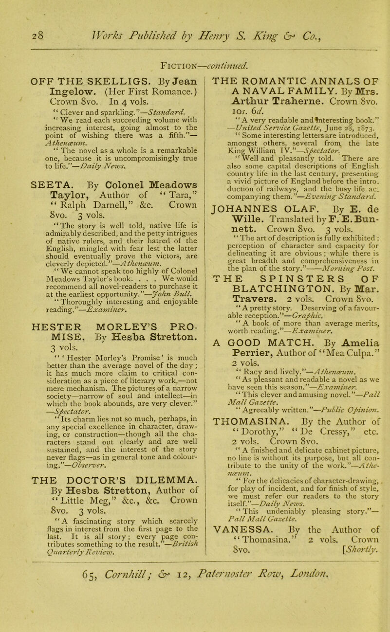 FICTION—continued. OFF THE SKELLIGS. By Jean Ingelow. (Her First Romance.) Crown 8vo. In 4 vols, “ Clever and sparkling.”—Standard. “ We read each succeeding volume with increasing interest, going almost to the point of wishing there was a fifth.”— A thencEum. “ The novel as a whole is a remarkable one, because it is uncompromisingly true to life.”—Daily News. SEETA. By Colonel Meadows Taylor, Author of “ Tara,” “ Ralph Darnell,” &c. Crown 8vo. 3 vols. “The story is well told, native life is admirably described, and the petty intrigues of native rulers, and their hatred of the English, mingled with fear lest the latter should eventually prove the victors, are cleverly depicted.”—-A thenceum. “We cannot speak too highly of Colonel Meadows Taylor’s book. . . . We would recommend all novel-readers to purchase it at the earliest opportunity.”—John Bull. “Thoroughly interesting and enjoyable reading.”—Examiner. HESTER MORLEY’S PRO- j MISE. By Hesba Stretton. 3 vols. “‘Hester Morley’s Promise’ is much better than the average novel of the day ; it has much more claim to critical con- sideration as a piece of literary work,—not : mere mechanism. The pictures of a narrow j society—narrow of soul and intellect—in which the book abounds, are very clever.” —Spectator. “Its charm lies not so much, perhaps, in any special excellence in character, draw- ing, or construction—though all the cha- racters stand out clearly and are well sustained, and the interest of the story never flags—as in general tone and colour- ing.”—Observer. THE DOCTOR’S DILEMMA. By Hesba Stretton, Author of “Little Meg,” &c., See. Crown 8vo. 3 vols. “ A fascinating story which scarcely flags in interest from the first page to the last. It is all story; every page con- tributes something to the result.”—British Quarterly Review. THE ROMANTIC ANNALS OF A NAVAL FAMILY. By Mrs. Arthur Traherne. Crown Svo. icw. 6d. “A very readable andfnteresting book.” — U?iited Service Gazette, June 28, 1873. “ Some interesting letters are introduced, amongst others, several from the late King William IV.”—Spectator. “Welland pleasantly told. There are also some capital descriptions of English country life in the last century, presenting a vivid picture of England before the intro- duction of railways, and the busy life ac- companying them.”—Evening Standard. JOHANNES OLAF. By E. de Wille. Translated by F. E. Bun- nett. Crown Svo. 3 vols. ‘ ‘ The art of description is fully exhibited ; perception of character and capacity for delineating it are obvious ; while there is great breadth and comprehensiveness in the plan of the story.” Morning Post. THE SPINSTERS OF BLATCHINGTON. By Mar. Travers. 2 vols. Crown Svo. “ A pretty story. Deserving of a favour- able reception.’’—Graphic. “A book of more than average merits, worth reading.”—Exa7)ii?ier. A GOOD MATCH. By Amelia Perrier, Author of “Mea Culpa.” 2 vols. “ Racy and lively.”—Athenceum. “As pleasant and readable a novel as we have seen this season.”—Examiner. “This clever and amusing novel.”—Pall Mall Gazette. “ Agreeably written.”—Public Opinion. THOMASINA. By the Author of “Dorothy,” “ De Cressy,” etc. 2 vols. Crown Svo. “A finished and delicate cabinet picture, no line is without its purpose, but all con- tribute to the unity of the work.”—Athe- nceum. “For the delicacies of character-drawing, for play of incident, and for finish of style, we must refer our readers to the story itself.”—Daily News. “ This undeniably pleasing story.”— Pall Mall Gazette. VANESSA. By the Author of “ Thomasina.” 2 vols. Crown Svo. [Shortly.