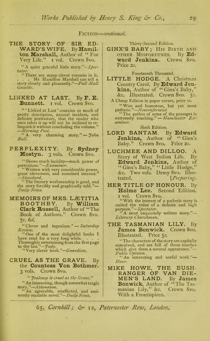 Fiction- THE STORY OF SIR ED- WARD’S WIFE. By Hamil- ton Marshall, Author of “ For Very Life.” I vol. Crown 8vo. “A quiet graceful little story.”— Spec- tator. “ There are many clever conceits in it. . . . Mr. Hamilton Marshall can tell a story closely and pleasantly.”—Pall Mall Gazette. LINKED AT LAST. By F. E. Bunnett. i vol. Crown 8vo. “ ‘ Linked at Last ’ contains so much of pretty description, natural incident, and delicate portraiture, that the reader who once takes it up will not be inclined to re- linquish it without concluding the volume.” —Morning Post. • “ A very charming story.” — John Bull. PERPLEXITY. By Sydney Mostyn. 3 vols. Crown 8vo. “ Shows much lucidity—much power of portraiture. ”—Examiner. “ Written with very considerable power, great cleverness, and sustained interest.” —Standard. “ The literary workmanship is good, and the story forcibly and graphically told.”— Daily News. MEMOIRS OF MRS. LASTITIA BOOTHBY. By William Clark Russell, Author of “The Book of Authors.” Crown Svo. Js. 6d. “ Clever and ingenious. ” — Saturday Review. “ One of the most delightful books I have read for a very long while. . . Thoroughly entertaining from the first page to the last.”—Judy. “Very clever book.”—Guardian. CRUEL AS THE GRAVE. By the Countess Von Bothmer. 3 vols. Crown 8vo. “ Jealousy is cruel as the Grave. “ An interesting, though somewhat tragic story.”—A thenceum. “ An agreeable, unaffected, and emi- nently readable novel .’’—Daily News. continued. Thirty-Second Edition. GINX’S BABY; His Birth and other Misfortunes. By Ed- ward Jenkins. Crown Svo. Price 2s. Fourteenth Thousand. LITTLE HODGE. A Christmas Country Carol. By Edward Jen- kins, Author of “ Ginx’s Baby,” &c. Illustrated. Crown Svo. 5-r. A Cheap Edition in paper covers, price is. “ Wise and humorous, but yet most pathetic. ”—Nonconformist. “The pathos of some of the passages is extremely touching.”—Manchester Ex- aminer. Sixth Edition. LORD BANTAM. By Edward Jenkins, Author of “ Ginx’s Baby.” Crown 8vo. Price 2s. LUCHMEE AND DILLOO. A Story of West Indian Life. By Edward Jenkins, Author of “ Ginx’s Baby,” “Little Hodge,” &c. Two vols. Demy Svo. Illus- trated. \P'refaring. HER TITLE OF HONOUR. By Holme Lee. Second Edition. I vol. Crown Svo. “ With the interest of a pathetic story is united the value of a definite and high purpose. ” — Spectator. “A most exquisitely written story.”— Literary Churchman. THE TASMANIAN LILY. By James Bonwick. Crown Svo. Illustrated. Price 5^. “ The characters of the story are capitally conceived, and are full of those touches which give them a natural appearance.”— Public Opinion. “An interesting and useful work.”— Hour. MIKE HOWE, THE BUSH- RANGER OF VAN DIE- MEN’S LAND. By James Bonwick, Author of “The Tas- manian Lily,” &c. Crown Svo. With a Frontispiece.