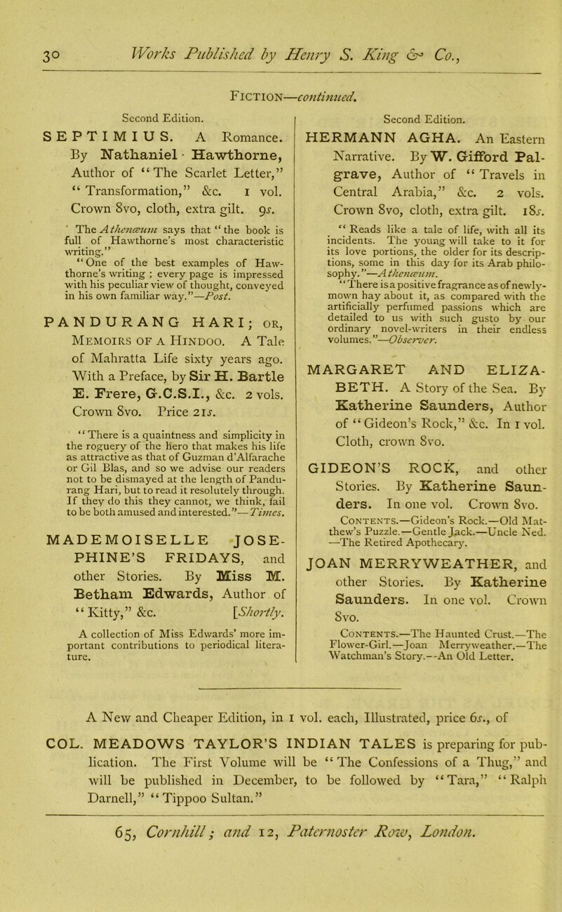 Fiction- Second Edition. SEPTIMIUS. A Romance. By Nathaniel • Hawthorne, Author of “The Scarlet Letter,” “ Transformation,” &c. I vol. Crown 8vo, cloth, extra gilt. 9^. The A thenceum says that “ the book is full of Hawthorne’s most characteristic writing.” “ One of the best examples of Haw- thorne’s writing ; every page is impressed with his peculiar view of thought, conveyed in his own familiar way.”—Post. PANDURANG H A R I; or, Memoirs of a Hindoo. A Tale of Mahratta Life sixty years ago. With a Preface, by Sir H. Bartle E. Frere, G-.C.S.I., &c. 2 vols. Crown Svo. Price 21s. “There is a quaintness and simplicity in the roguery of the hero that makes his life as attractive as that of Guzman d’Alfarache or Gil Bias, and so we advise our readers not to be dismayed at the length of Pandu- rang Hari, but to read it resolutely through. If they do this they cannot, we think, fail to be both amused and interested.”—Times. MADEMOISELLE JOSE- PHINE’S FRIDAYS, and other Stories. By Miss M. Betham Edwards, Author of ‘ ‘ Kitty, ” &c. [Shortly. A collection of Miss Edwards’ more im- portant contributions to periodical litera- ture. ■continued. Second Edition. PIERMANN AGHA. An Eastern Narrative. By W. Gifford Pal- grave, Author of “ Travels in Central Arabia,” &c. 2 vols. Crown Svo, cloth, extra gilt. iSa “ Reads like a tale of life, with all its incidents. The young will take to it for its love portions, the older for its descrip- tions, some in this day for its Arab philo- sophy. ”—A thenceum. ‘ ‘ There is a posit i ve fragrance as of newly- mown hay about it, as compared with the artificially perfumed passions which are detailed to us with such gusto by our ordinary novel-writers in their endless volumes. ”—Observer. MARGARET AND ELIZA- BETH. A Story of the Sea. By Katherine Saunders, Author of “ Gideon’s Rock,” See. In 1 vol. Cloth, crown Svo. GIDEON’S ROCK, and other Stories. By Katherine Saun- ders. In one vol. Crown Svo. Contents.—Gideon’s Rock.—Old Mat- thew’s Puzzle.—Gentle Jack.—Uncle Ned. —The Retired Apothecary. JOAN MERRYWEATHER, and other Stories. By Katherine Saunders. In one vol. Crown Svo. Contents.—The Haunted Crust.—The Flower-Girl.—Joan Merry weather.—The Watchman’s Story.--An Old Letter. A New and Cheaper Edition, in 1 vol. each, Illustrated, price 6s., of COL. MEADOWS TAYLOR’S INDIAN TALES is preparing for pub- lication. The First Volume will be “The Confessions of a Thug,” and will be published in December, to be followed by “Tara,” “Ralph Darnell,” “ Tippoo Sultan.”