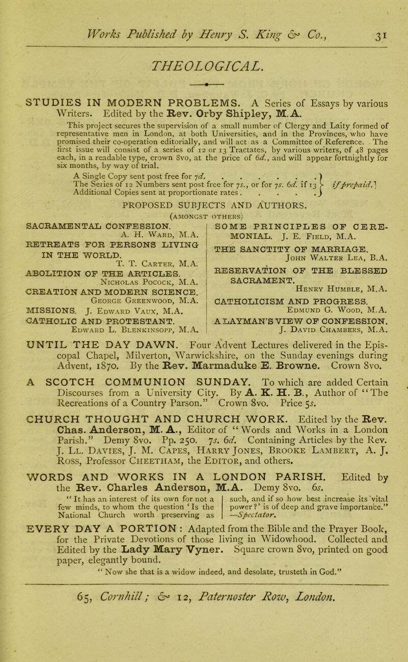 THEOLOGICAL. STUDIES IN MODERN PROBLEMS. A Series of Essays by various Writers. Edited by the Rev. Orby Shipley, M. A. This project secures the supervision of a small number of Clergy and Laity formed of representative men in London, at both Universities, and in the Provinces, who have promised their co-operation editorially, and will act as a Committee of Reference. The first issue will consist of a series of 12 or 13 Tractates, by various writers, of 48 pages each, in a readable type, crown 8vo, at the price of 6d., and will appear fortnightly for six months, by way of trial. A Single Copy sent post free for 7d. ) The Series of 12 Numbers sent post free for 7s., or for 7s. 6d. if 13 > if prepaid.} Additional Copies sent at proportionate rates J PROPOSED SUBJECTS AND AUTHORS. (amongst others; SACRAMENTAL CONFESSION. A. H. Ward, M.A. RETREATS FOR PERSONS LIVING IN THE WORLD. T. T. Carter, M.A. ABOLITION OF THE ARTICLES. Nicholas Pocock, M.A. CREATION AND MODERN SCIENCE. George Greenwood, M.A. MISSIONS. J. Edward Vaux, M.A. CATHOLIC AND PROTESTANT. Edward L. Blenkinsopp, M.A. SOME PRINCIPLES OF CERE- MONIAL. J. E. Field, M.A. THE SANCTITY OF MARRIAGE. John Walter Lea, B.A. RESERVATION OF THE BLESSED SACRAMENT. Henry Humble, M.A. CATHOLICISM AND PROGRESS. Edmund G. Wood, M.A. A LAYMAN’S VIEW OF CONFESSION. J. David Chambers, M.A. UNTIL THE DAY DAWN. Four Advent Lectures delivered in the Epis- copal Chapel, Milverton, Warwickshire, on the Sunday evenings during Advent, 1S70. By the Rev. Marmaduke E. Browne. Crown 8vo. A SCOTCH COMMUNION SUNDAY. To which are added Certain Discourses from a University City. By A. K. H. B., Author of “The Recreations of a Country Parson.” Crown 8vo. Price 5^. CHURCH THOUGHT AND CHURCH WORK. Edited by the Rev. Ckas. Anderson, M. A., Editor of “Words and Works in a London Parish.” Demy 8vo. Pp. 250. 7s. 6d. Containing Articles by the Rev. J. Ll. Davies, J. M. Capes, Harry Jones, Brooke Lambert, A. J. Ross, Professor Cheetham, the Editor, and others. WORDS AND WORKS IN A LONDON PARISH. Edited by the Rev. Charles Anderson, M.A. Demy 8vo. 6s. “ It has an interest of its own for not a few minds, to whom the question ‘ Is the National Church worth preserving as such, and if so how best increase its vital power ?’ is of deep and grave importance.” —Spectator. EVERY DAY A PORTION: Adapted from the Bible and the Prayer Book, for the Private Devotions of those living in Widowhood. Collected and Edited by the Lady Mary Vyner. Square crown 8vo, printed on good paper, elegantly bound. “ Now she that is a widow indeed, and desolate, trusteth in God.”