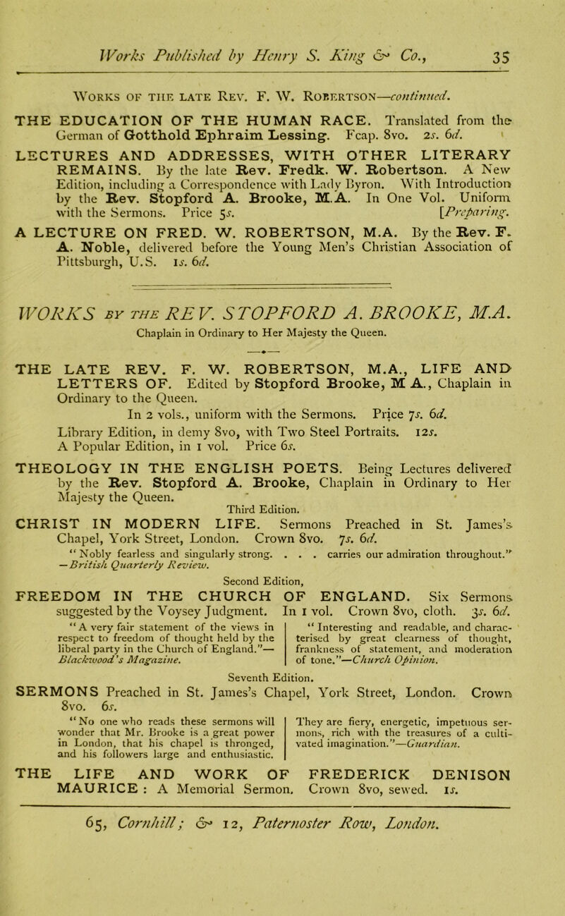 Works of tiie late Rev. F. W. Robertson—continued. THE EDUCATION OF THE HUMAN RACE. Translated from the German of Gotthold Ephraim Lessing. Fcap. 8vo. 2s. 6d. LECTURES AND ADDRESSES, WITH OTHER LITERARY REMAINS. By the late Rev. Eredk. W. Robertson. A New Edition, including a Correspondence with Lady Byron. With Introduction by the Rev. Stopford A. Brooke, M.A. In One Vol. Uniform, with the Sermons. Price 5-r. [Preparing. A LECTURE ON FRED. W. ROBERTSON, M.A. By the Rev. F. A. Noble, delivered before the Young Men’s Christian Association of Pittsburgh, U.S. is. 6d. WORKS by the REV. STOPFORD A. BROOKE, M.A. Chaplain in Ordinary to Her Majesty the Queen. THE LATE REV. F. W. ROBERTSON, M.A., LIFE AND LETTERS OF. Edited by Stopford Brooke, M A., Chaplain in Ordinary to the Queen. In 2 vols., uniform with the Sermons. Price 7s. 6d. Library Edition, in demy 8vo, with Two Steel Portraits. I2.y. A Popular Edition, in 1 vol. Price 6.r. THEOLOGY IN THE ENGLISH POETS. Being Lectures delivered by the Rev. Stopford A. Brooke, Chaplain in Ordinary to Her Majesty the Queen. Third Edition. CHRIST IN MODERN LIFE. S ermons Preached in St. James’s. Chapel, York Street, London. Crown Svo. 7s. 6d. “ Nobly fearless and singularly strong. . . . carries our admiration throughout.”1 — British Quarterly Review. Second Edition, FREEDOM IN THE CHURCH OF ENGLAND. Six Sermons suggested by the Voysey Judgment. In I vol. Crown 8vo, cloth. 3s. 6d. “A very fair statement of the views in respect to freedom of thought held by the liberal party in the Church of England.”— Blackwood's Magazine. “ Interesting and readable, and charac- terised by great clearness of thought, frankness of statement, and moderation of tone.”—Church Opiniori. Seventh Edition. SERMONS Preached in St. James’s Chapel, York Street, London. Crown 8vo. 6s. “No one who reads these sermons will wonder that Mr. Brooke is a great power in London, that his chapel is thronged, and his followers large and enthusiastic. They are fiery, energetic, impetuous ser- mons, rich with the treasures of a culti- vated imagination.”—Gttardian. THE LIFE AND WORK OF FREDERICK DENISON MAURICE : A Memorial Sermon. Crown 8vo, sewed, is.