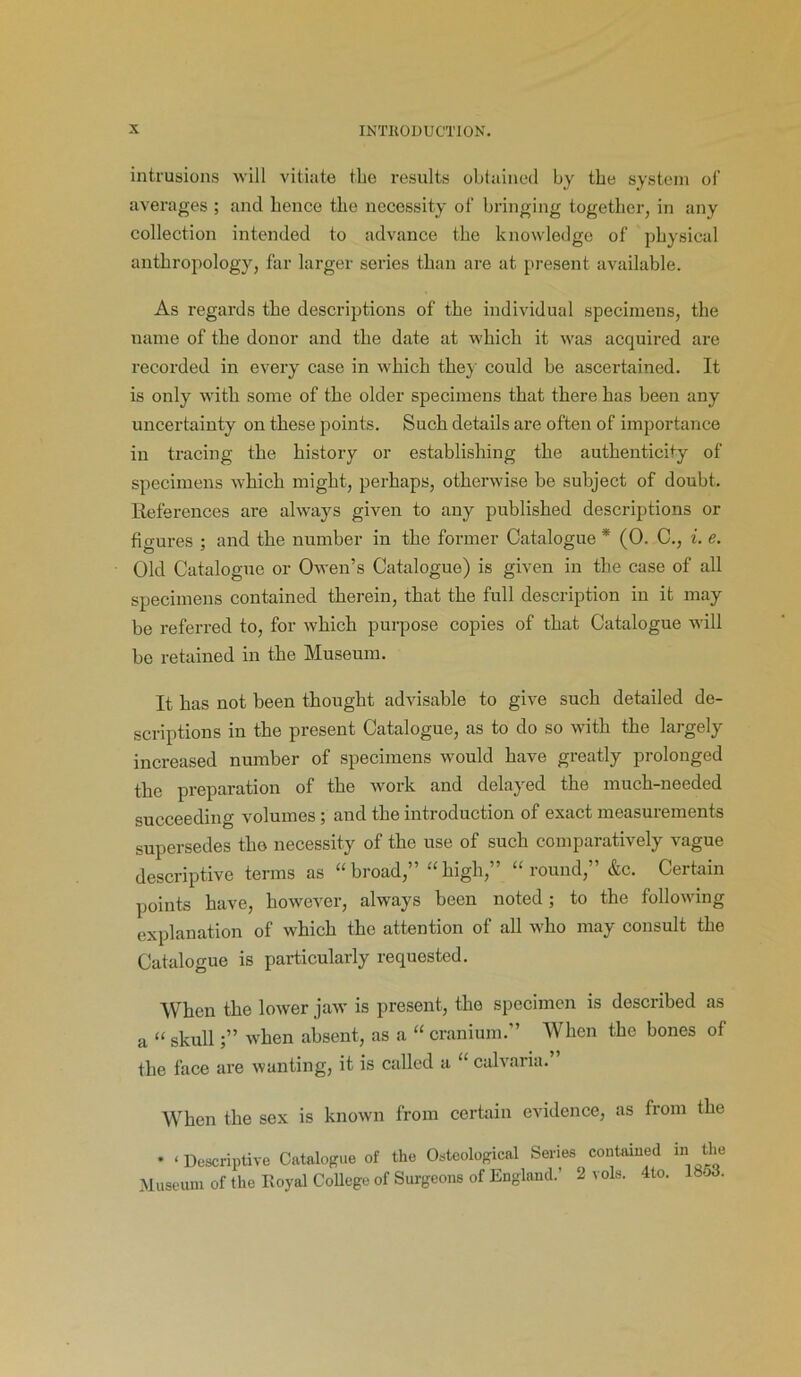 intrusions will vitiate the results obtained by the system of averages ; and hence the necessity of bringing together, in any collection intended to advance the knowledge of physical anthropology, far larger series than are at present available. As regards the descriptions of the individual specimens, the name of the donor and the date at which it was acquired are recorded in every case in which the} could be ascertained. It is only with some of the older specimens that there has been any uncertainty on these points. Such details are often of importance in tracing the history or establishing the authenticity of specimens which might, perhaps, otherwise be subject of doubt. References are always given to any published descriptions or figures ; and the number in the former Catalogue * (0. C., i. e. Old Catalogue or Owen’s Catalogue) is given in the case of all specimens contained therein, that the full description in it may be referred to, for which purpose copies of that Catalogue will bo retained in the Museum. It has not been thought advisable to give such detailed de- scriptions in the present Catalogue, as to do so with the largely increased number of specimens would have greatly prolonged the preparation of the work and delayed the much-needed succeeding volumes; and the introduction of exact measurements supersedes the necessity of the use of such comparatively vague descriptive terms as “broad,” “high,” “round,” &c. Certain points have, however, always been noted; to the following explanation of which the attention of all who may consult the Catalogue is particularly requested. When the lower jaw is present, the specimen is described as a “ skull;” when absent, as a “ cranium.” When the bones of the face are wanting, it is called a “ calvaria. When the sex is known from certain evidence, as from the * ‘Descriptive Catalogue of the Osteological Series contained in the Museum of the Royal College of Surgeons of England.’ 2 vols. 4to. 18o3.