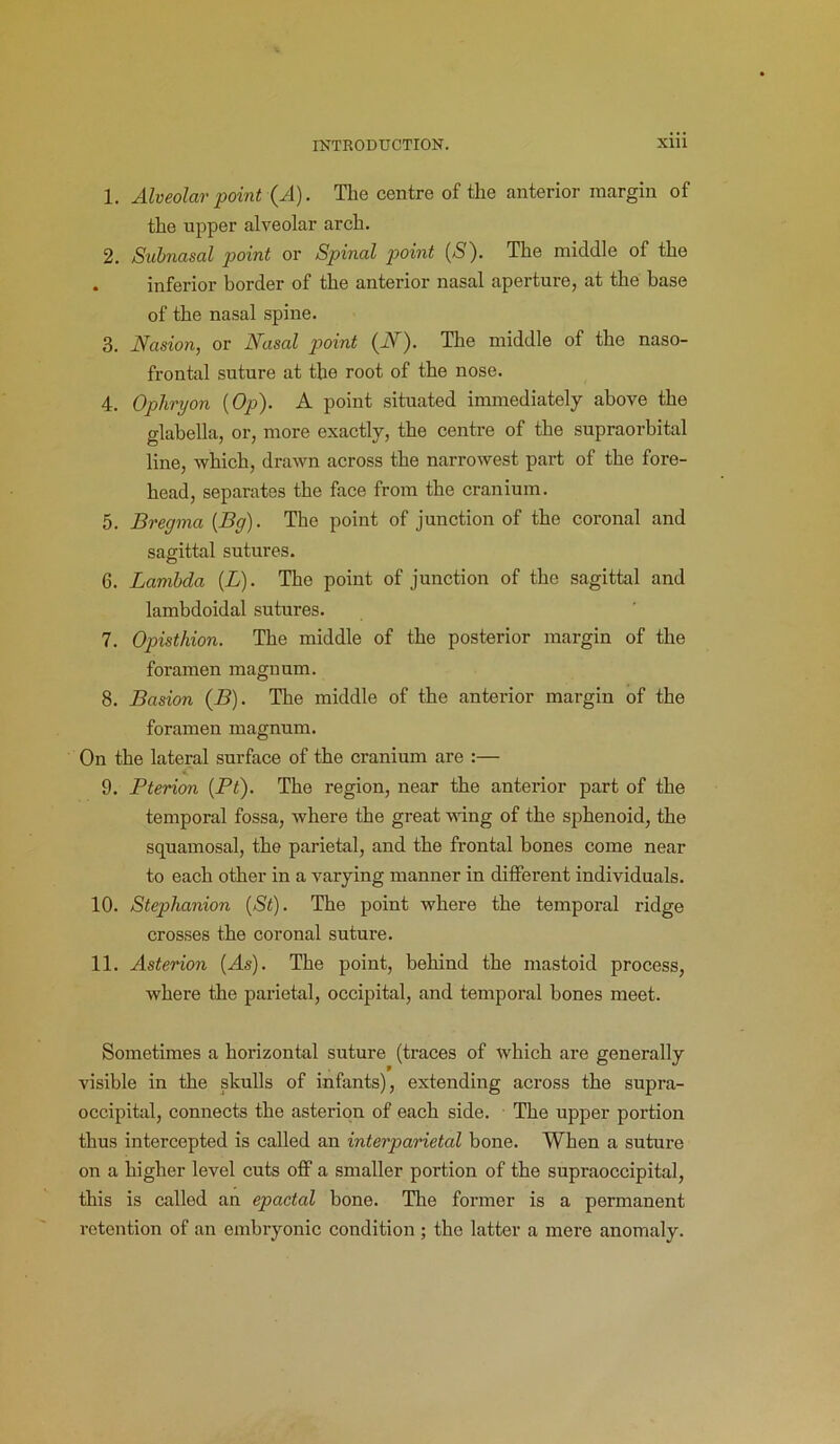 1. Alveolar point (A). The centre of the anterior margin of the upper alveolar arch. 2. Subnasal point or Spinal point (S). The middle of the . inferior border of the anterior nasal aperture, at the base of the nasal spine. 3. Nasion, or Nasal point (N). The middle of the naso- frontal suture at the root of the nose. 4. Ophryon {Op). A point situated immediately above the glabella, or, more exactly, the centre of the supraorbital line, which, drawn across the narrowest part of the fore- head, separates the face from the cranium. 5. Bregma (Bg). The point of junction of the coronal and sagittal sutures. 6. Lambda (L). The point of junction of the sagittal and lambdoidal sutures. 7. Opisthion. The middle of the posterior margin of the foramen magnum. 8. Basion (B). The middle of the anterior margin of the foramen magnum. On the lateral surface of the cranium are :— 9. Pterion (Pt). The region, near the anterior part of the temporal fossa, where the great wing of the sphenoid, the squamosal, the parietal, and the frontal bones come near to each other in a varying manner in different individuals. 10. Stephanion (St). The point where the temporal ridge crosses the coronal suture. 11. Asterion (As). The point, behind the mastoid process, where the parietal, occipital, and temporal bones meet. Sometimes a horizontal suture (traces of which are generally visible in the skulls of infants), extending across the supra- occipital, connects the asterion of each side. The upper portion thus intercepted is called an interparietal bone. When a suture on a higher level cuts off a smaller portion of the supraoccipital, this is called an epactal bone. The former is a permanent retention of an embryonic condition ; the latter a mere anomaly.