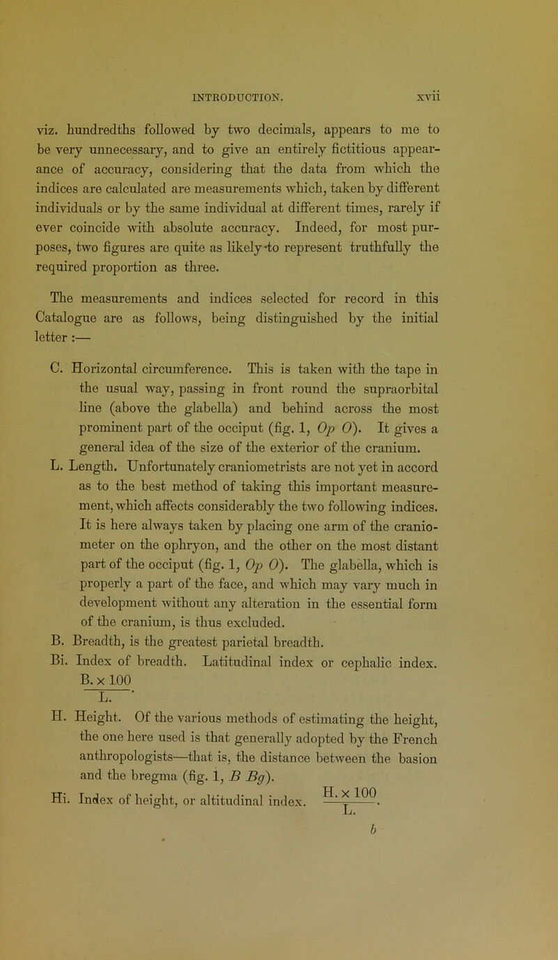 viz. hundredths followed by two decimals, appears to me to be very unnecessary, and to give an entirely fictitious appear- ance of accuracy, considering that the data from which the indices are calculated are measurements which, taken by different individuals or by the same individual at different times, rarely if ever coincide with absolute accuracy. Indeed, for most pur- poses, two figures are quite as likely-to represent truthfully the required proportion as three. The measurements and indices selected for record in this Catalogue are as follows, being distinguished by the initial letter :— C. Horizontal circumference. This is taken with the tape in the usual way, passing in front round the supraorbital line (above the glabella) and behind across the most prominent part of the occiput (fig. 1, Op 0). It gives a general idea of the size of the exterior of the cranium. L. Length. Unfortunately craniometrists are not yet in accord as to the best method of taking this important measure- ment, which affects considerably the two following indices. It is here always taken by placing one arm of the cranio- meter on the ophryon, and the other on the most distant part of the occiput (fig. 1, Op 0). The glabella, which is properly a part of the face, and which may vary much in development without any alteration in the essential form of the cranium, is thus excluded. B. Breadth, is the greatest parietal breadth. Bi. Index of breadth. Latitudinal index or cephalic index. B. x 100 L. * II. Height. Of the various methods of estimating the height, the one here used is that generally adopted by the French anthropologists—that is, the distance between the basion and the bregma (fig. 1, B Bg). Hi. Index of height, or altitudinal index. H- * ^00 b