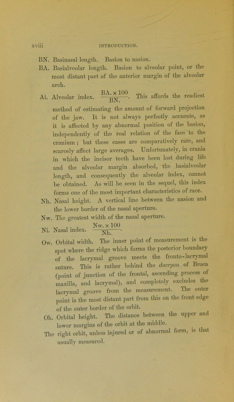 BN. Basinasal length. Basion to nasion. BA. Basialveolar length. Basion to alveolar point, or the most distant part of the anterior margin of the alveolar arch. Ai. Alveolar index. . This affords the readiest method of estimating the amount of forward projection of the jaw. It is not always perfectly accurate, as it is affected by any abnormal position of the basion, independently of the real relation of the face to the cranium ; but these cases are comparatively rare, and scarcely affect large averages. Unfortunately, in ciania in which the incisor teeth have been lost during life and the alveolar margin absorbed, the basialveolar length, and consequently the alveolar index, cannot be obtained. As will be seen in the sequel, this index forms one of the most important characteristics of race. Nh. Nasal height. A vertical line between the nasion and the lower border of the nasal aperture. Nw. The greatest width of the nasal aperture. , Nw. x 100 Ni. Nasal index. —^ • Ow. Orbital width. The inner point of measurement is the spot where the ridge which forms the posterior boundary of the lacrymal groove meets the fronto-lacrymal suture. This is rather behind the daenjon of Broca (point of junction of the frontal, ascending process of maxilla, and lacrymal), and completely excludes the lacrymal groove from the measurement. The outer point is the most distant part from this on the front edge of the outer border of the orbit. Oh. Orbital height. The distance between the upper and lower margins of the orbit at the middle. The right orbit, unless injured or of abnormal form, is that usually measured.