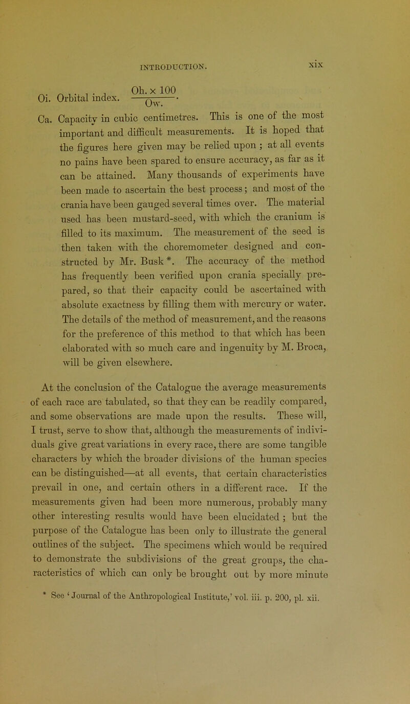 Oi. Orbital index. Ob. x 100 Ow. Ca. Capacity in cubic centimetres. This is one of the most important and difficult measurements. It is hoped that the figures here given may be relied upon ; at all events no pains have been spared to ensure accuracy, as far as it can be attained. Many thousands of experiments have been made to ascertain the best process; and most of the crania have been gauged several times over. The material used has been mustard-seed, with which the cranium is filled to its maximum. The measurement of the seed is then taken with the choremometer designed and con- structed by Mr. Busk *. The accuracy of the method has frequently been verified upon crania specially pre- pared, so that their capacity could be ascertained with absolute exactness by filling them with mercury or water. The details of the method of measurement, and the reasons for the preference of this method to that which has been elaborated with so much care and ingenuity by M. Broca, will be given elsewhere. At the conclusion of the Catalogue the average measurements of each race are tabulated, so that they can be readily compared, and some observations are made upon the results. These will, I trust, serve to show that, although the measurements of indivi- duals give great variations in every race, there are some tangible characters by which the broader divisions of the human species can be distinguished—at all events, that certain characteristics prevail in one, and certain others in a different race. If the measurements given had been more numerous, probably many other interesting results would have been elucidated ; but the purpose of the Catalogue has been only to illustrate the general outlines of the subject. The specimens which would be required to demonstrate the subdivisions of the great groups, the cha- racteristics of which can only be brought out by more minute * See ‘Journal of the Anthropological Institute,’ vol. iii. p. 200, pi. xii.