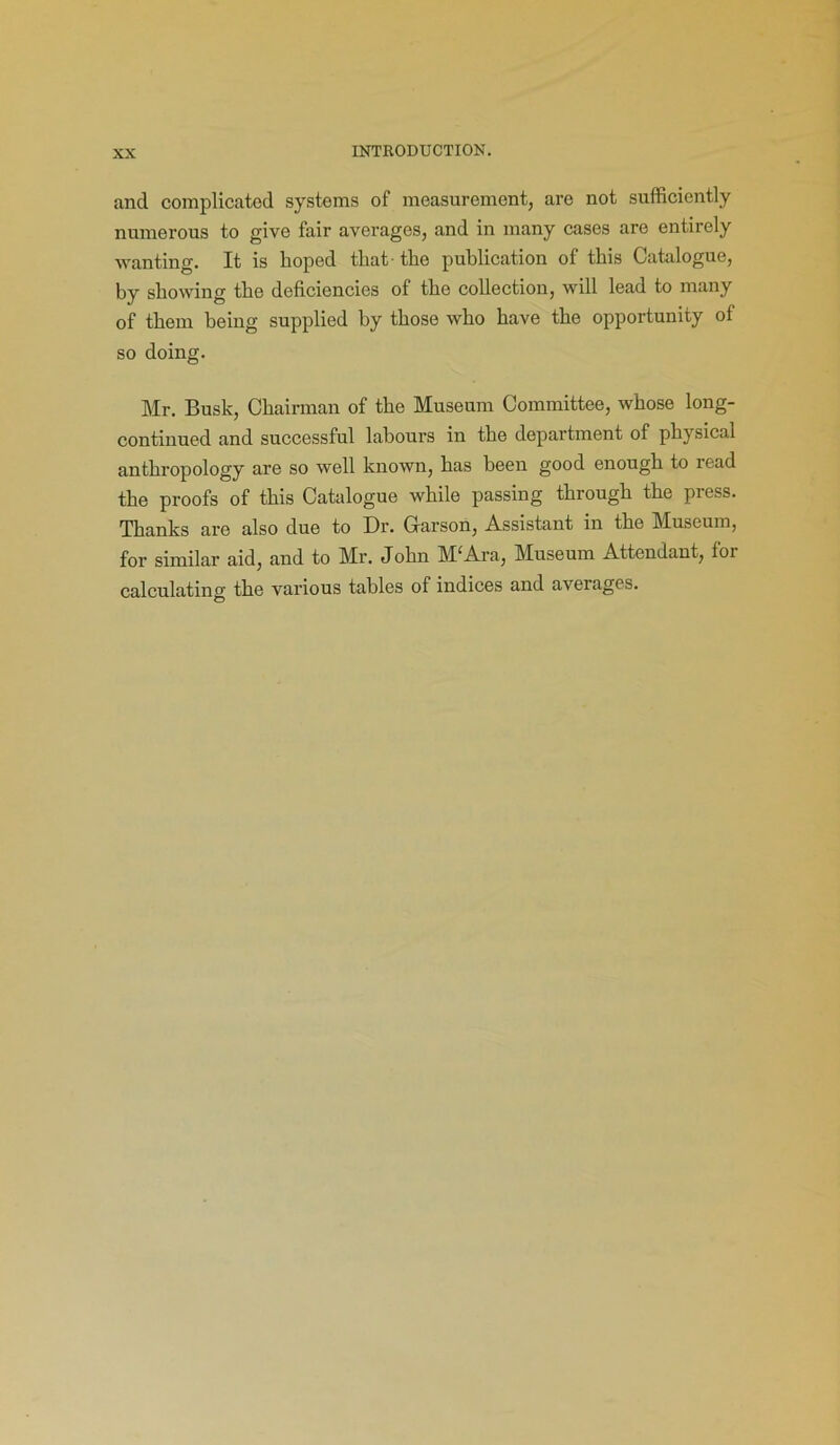 and complicated systems of measurement, are not sufficiently numerous to give fair averages, and in many cases are entirely wanting. It is hoped that the publication of this Catalogue, by showing the deficiencies of the collection, will lead to many of them being supplied by those who have the opportunity of so doing. Mr. Busk, Chairman of the Museum Committee, whose long- continued and successful labours in the department of physical anthropology are so well known, has been good enough to read the proofs of this Catalogue while passing through the pi ess. Thanks are also due to Dr. Garson, Assistant in the Museum, for similar aid, and to Mr. John M‘Ara, Museum Attendant, for calculating the various tables of indices and averages.