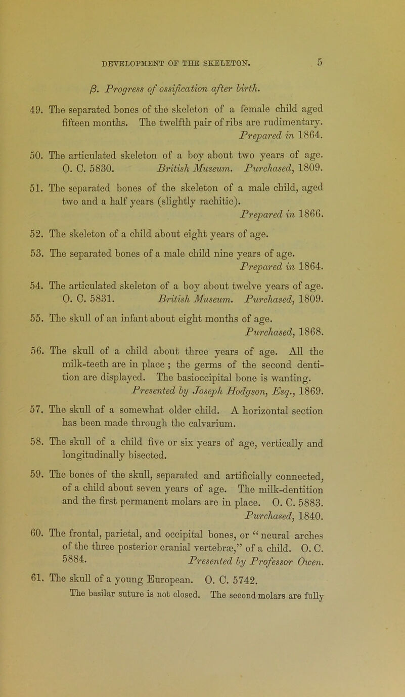 /3. Progress of ossification after birth. 49. Tlie separated bones of the skeleton of a female child aged fifteen months. The twelfth pair of ribs are rudimentary. Prepared in 1864. 50. The articulated skeleton of a boy about two years of age. 0. C. 5830. British Museum. Purchased, 1809. 51. The separated bones of the skeleton of a male child, aged two and a half years (slightly rachitic). Prepared in 1866. 52. The skeleton of a child about eight years of age. 53. The separated bones of a male child nine years of age. Prepared in 1864. 54. The articulated skeleton of a boy about twelve years of age. 0. C. 5831. British Museum. Purchased, 1809. 55. The skull of an infant about eight months of age. Purchased, 1868. 56. The skull of a child about three years of age. All the milk-teeth are in place ; the germs of the second denti- tion are displayed. The basioccipital bone is wanting. Presented by Joseph Hodgson, Esq., 1869. 57. The skull of a somewhat older child. A horizontal section has been made through the calvarium. 58. The skull of a child five or six years of age, vertically and longitudinally bisected. 59. The bones of the skull, separated and artificially connected, of a child about seven years of age. The milk-dentition and the first permanent molars are in place. O. C. 5883. Purchased, 1840. 60. The frontal, parietal, and occipital bones, or “ neural arches of the three posterior cranial vertebrae,” of a child. O. C. 5884. Presented by Professor Owen. 61. The skull of a young European. O. C. 5742. The basilar suture is not closed. The second molars are fully