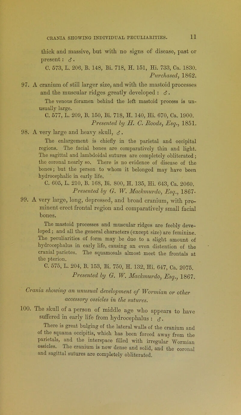 thick and massive, but with no signs of disease, past or present: <3. C. 573, L. 206, B. 148, Bi. 718, H. 151, Hi. 733, Ca. 1830. Purchased, 1862. 97. A cranium of still larger size, and with the mastoid processes and the muscular ridges greatly developed : d. The venous foramen behind the left mastoid process is un- usually large. C. 577, L. 209, B. 150, Bi. 718, H. 140, Hi. 670, Ca. 1900. Presented by H. C. Roods, Esq., 1851. 98. A very large and heavy skull, d. The enlargement is chiefly in the parietal and occipital regions. The facial bones are comparatively thin and light. The sagittal and lambdoidal sutures are completely obliterated; the coronal nearly so. There is no evidence of disease of the bones; but the person to whom it belonged may have been hydrocephalic in early life. C. 605, L. 210, B. 168, Bi. 800, H. 135, Hi. 643, Ca. 2060. Presented by G. W. Machnurdo, Esq., 1867- 99. A very large, long, depressed, and broad cranium, with pro- minent erect frontal region and comparatively small facial bones. The mastoid processes and muscular ridges are feebly deve- loped ; and aB the general characters (except size) are feminine. The peculiarities of form may be due to a slight amount of hydrocephalus in early life, causing an even distention of the cranial parietes. The squamosals almost meet the frontals at the pterion. C. 575, L. 204, B. 153, Bi. 750, H. 132, Hi. 647, Ca. 2075. Presented by G. W. Machnurdo, Esq., 1867. Crania showing an unusual development of Wormian or other accessory ossicles in the sutures. 100. The skull of a person of middle age who appears to have suffered in early life from hydrocephalus : d . There is great bulging of the latoral walls of the cranium and of the squama occipitis, which has been forced away from the parietals, and the interspace filled with irregular Wormian ossicles. The cranium is now dense and solid, and the coronal and sagittal sutures are completely obliterated.