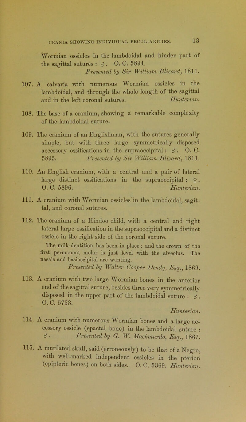 Wormian ossicles in the lambdoidal and hinder part of the sagittal sutures : d • 0. C. 5894. Presented by Sir William Blizard, 1811. 107. A calvaria with numerous Wormian ossicles in the lambdoidal, and through the whole length of the sagittal and in the left coronal sutures. Hunterian. 108. The base of a cranium, showing a remarkable complexity of the lambdoidal suture. 109. The cranium of an Englishman, with the sutures generally simple, but with three large symmetrically disposed accessory ossifications in the supraoccipital: d . 0. C. 5895. Presented by Sir William Blizard, 1811. 110. An English cranium, with a central and a pair of lateral large distinct ossifications in the supraoccipital : $. O. C. 5896. Hunterian. 111. A cranium with Wormian ossicles in the lambdoidal, sagit- tal, and coronal sutures. 112. The cranium of a Hindoo child, with a central and right lateral large ossification in the supraoccipital and a distinct ossicle in the right side of the coronal suture. The milk-dentition has been in place; and the crown of the first permanent molar is just level with the alveolus. The nasals and basioccipital are wanting. Presented by Walter Cooper Dendy, Esq., 1869. 113. A cranium with two large Wormian bones in the anterior end of the sagittal suture, besides three very symmetrically disposed in the upper part of the lambdoidal suture : d. O.C. 5753. Hunterian. 114. A cranium with numerous Wormian bones and a large ac- cessory ossicle (epactal bone) in the lambdoidal suture : d. Presented by G. W. Mackmurdo, Esq., 1867. 115. A mutilated skull, said (erroneously) to be that of a Negro, with well-marked independent ossicles in the pterion (epipteric bones) on both sides. 0. C. 5369. Hunterian.