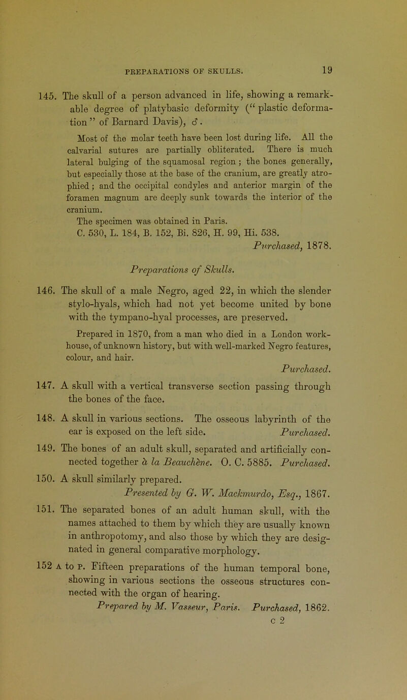 145. The skull of a person advanced in life, showing a remark- able degree of platybasic deformity (“ plastic deforma- tion ” of Barnard Davis), 6. Most of the molar teeth have been lost during life. All the calvarial sutures are partially obliterated. There is much lateral bulging of the squamosal region; the bones generally, but especially those at the base of the cranium, are greatly atro- phied ; and the occipital condyles and anterior margin of the foramen magnum are deeply sunk towards the interior of the cranium. The specimen was obtained in Paris. C. 530, L. 184, B. 152, Bi. 826, H. 99, Hi. 538. Purchased, 1878. Preparations of Skulls. 146. The skull of a male Negro, aged 22, in which the slender stylo-hyals, which had not yet become united by bone with the tympano-hyal processes, are preserved. Prepared in 1870, from a man who died in a London work- house, of unknown history, but with well-marked Negro features, colour, and hair. Purchased. 147. A skull with a vertical transverse section passing through the bones of the face. 148. A skull in various sections. The osseous labyrinth of the ear is exposed on the left side. Purchased. 149. The bones of an adult skull, separated and artificially con- nected together a la Beauchlne. 0. C. 5885. Purchased. 150. A skull similarly prepared. Presented by G. W. Mackmurdo, Esq., 1867. 151. The separated bones of an adult human skull, with the names attached to them by which they are usually known in anthropotomy, and also those by which they are desig- nated in general comparative morphology. 152 a to p. Fifteen preparations of the human temporal bone, showing in various sections the osseous structures con- nected with the organ of hearing. Prepared by M. Vasseur, Paris. Purchased, 1862.