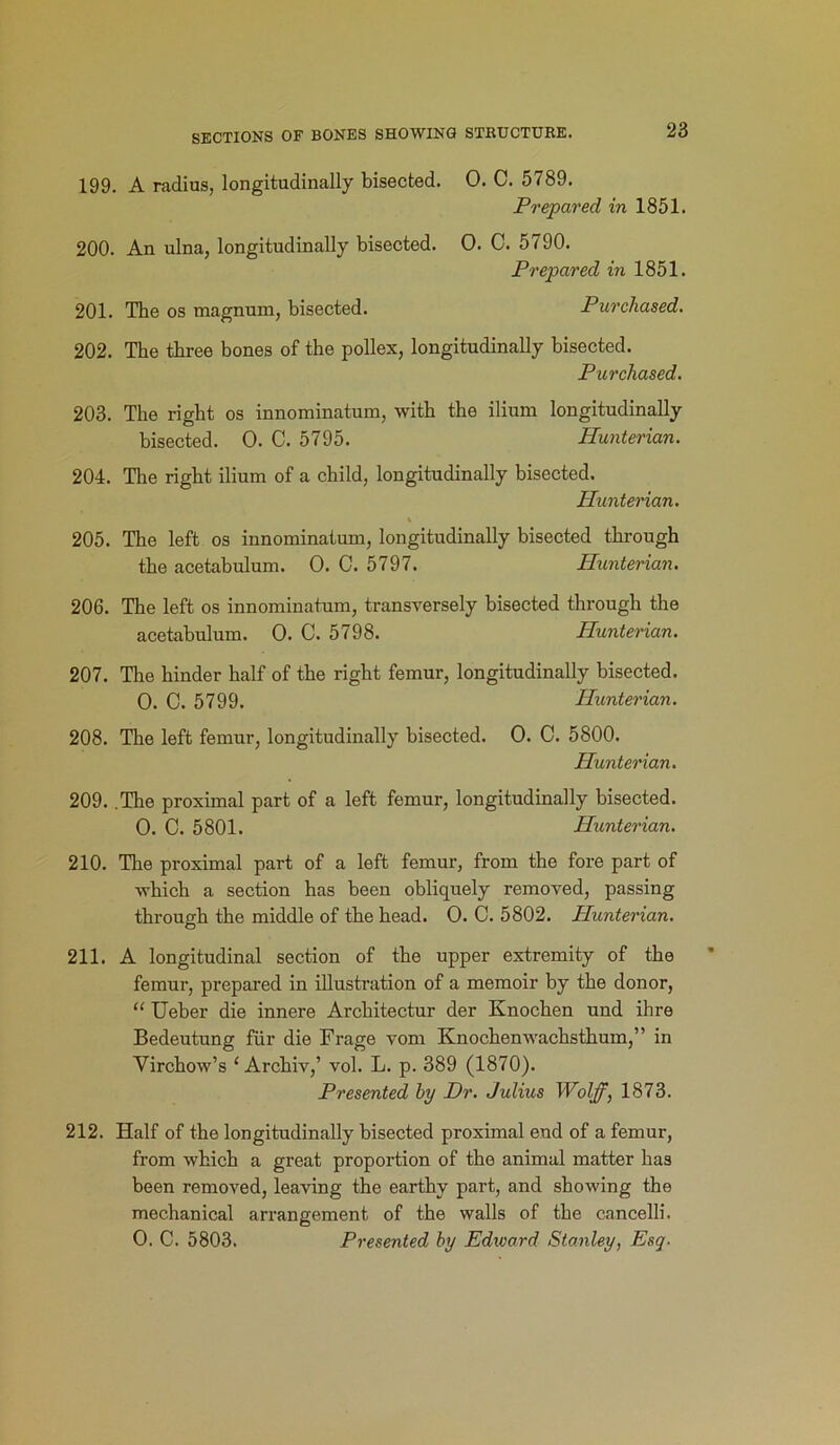 199. A radius, longitudinally bisected. 0. C. 5789. Prepared in 1851. 200. An ulna, longitudinally bisected. 0. C. 5790. Prepared in 1851. 201. The os magnum, bisected. Purchased. 202. The three bones of the pollex, longitudinally bisected. Purchased. 203. The right os innominatum, with the ilium longitudinally bisected. 0. C. 5795. Hunterian. 204. The right ilium of a child, longitudinally bisected. Hunterian. t 205. The left os innominatum, longitudinally bisected through the acetabulum. 0. C. 5797. Hunterian. 206. The left os innominatum, transversely bisected through the acetabulum. 0. C. 5798. Hunterian. 207. The hinder half of the right femur, longitudinally bisected. 0. C. 5799. Hunterian. 208. The left femur, longitudinally bisected. 0. C. 5800. Hunterian. 209. .The proximal part of a left femur, longitudinally bisected. 0. C. 5801. Hunterian. 210. The proximal part of a left femur, from the fore part of which a section has been obliquely removed, passing through the middle of the head. 0. C. 5802. Hunterian. 211. A longitudinal section of the upper extremity of the femur, prepared in illustration of a memoir by the donor, “ Ueber die innere Architectur der Knochen und ihre Bedeutung fur die Frage vom Knochenwachsthum,” in Virchow’s 1 Archiv,’ vol. L. p. 389 (1870). Presented by Dr. Julius Wolff, 1873. 212. Half of the longitudinally bisected proximal end of a femur, from which a great proportion of the animal matter has been removed, leaving the earthy part, and showing the mechanical arrangement of the walls of the cancelli. 0. C. 5803. Presented by Edivard Stanley, Esq■