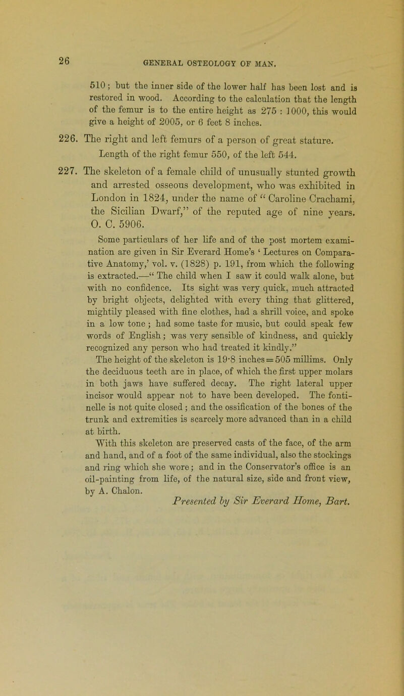 510; but the inner side of the lower half has been lost and is restored in wood. According to the calculation that the length of the femur is to the entire height as 275 : ] 000, this would give a hoight of 2005, or 6 feet 8 inches. 226. The right and left femurs of a person of great stature. Length of the right femur 550, of the left 544. 227. The skeleton of a female child of unusually stunted growth and arrested osseous development, who was exhibited in London in 1824, under the name of “ Caroline Crachami, the Sicilian Dwarf,” of the reputed age of nine vears. O. C. 5906. Some particulars of her life and of the post mortem exami- nation are given in Sir Everard Home’s ‘ Lectures on Compara- tive Anatomy,’ vol. v. (1828) p. 191, from which the following is extracted.—“ The child when I saw it could walk alone, but with no confidence. Its sight was very quick, much attracted by bright objects, delighted with every thing that glittered, mightily pleased with fine clothes, had a shrill voice, and spoke in a low tone ; had some taste for music, but could speak few words of English; was very sensible of kindness, and quickly recognized any person who had treated it kindly.” The height of the skeleton is 19'8 inches = 505 millims. Only the deciduous teeth are in place, of which the first upper molars in both jaws have suffered decay. The right lateral upper incisor would appear not to have been developed. The fonti- nelle is not quite closed ; and the ossification of the bones of the trunk and extremities is scarcely more advanced than in a child at birth. With this skeleton are preserved casts of the face, of the arm and hand, and of a foot of the same individual, also the stockings and ring which she wore; and in the Conservator’s office is an oil-painting from life, of the natural size, side and front view, by A. Chalon. Presented by Sir Everard Home, Bart.