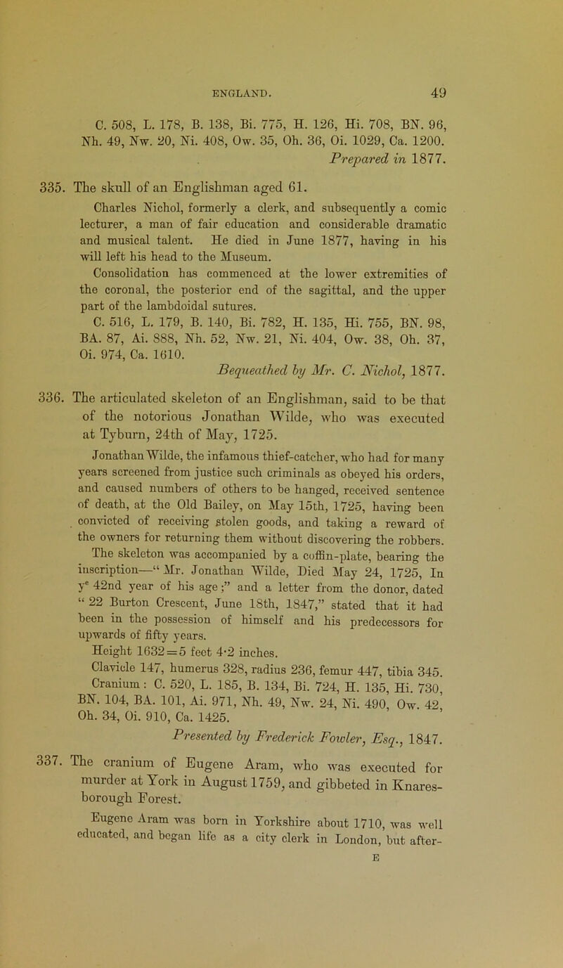 C. 508, L. 178, B. 138, Bi. 775, H. 126, Hi. 708, BN. 96, Nh. 49, Nw. 20, Ni. 408, Ow. 35, Oh. 36, Oi. 1029, Ca. 1200. Prepared in 1877. 335. The skull of an Englishman aged 61. Charles Nichol, formerly a clerk, and subsequently a comic lecturer, a man of fair education and considerable dramatic and musical talent. He died in June 1877, having in his will left his head to the Museum. Consolidation has commenced at the lower extremities of the coronal, the posterior end of the sagittal, and the upper part of the lambdoidal sutures. C. 516, L. 179, B. 140, Bi. 782, H. 135, Hi. 755, BN. 98, BA. 87, Ai. 888, Nh. 52, Nw. 21, Ni. 404, Ow. 38, Oh. 37, Oi. 974, Ca. 1610. Bequeathed by Mr. C. Nicliol, 1877. 336. The articulated skeleton of an Englishman, said to be that of the notorious Jonathan Wilde, who was executed at Tyburn, 24th of May, 1725. Jonathan Wilde, the infamous thief-catcher, who had for many years screened from justice such criminals as obeyed his orders, and caused numbers of others to be hanged, received sentence of death, at the Old Bailey, on May 15th, 1725, having been convicted of receiving stolen goods, and taking a reward of the owners for returning them without discovering the robbers. The skeleton was accompanied by a coffin-plate, bearing the inscription—“Mr. Jonathan Wilde, Died May 24, 1725, In ye 42nd year of his age and a letter from the donor, dated “ 22 Burton Crescent, June 18th, 1847,” stated that it had been in the possession of himself and his predecessors for upwards of fifty years. Height 1632 = 5 feet 4'2 inches. Clavicle 147, humerus 328, radius 236, femur 447, tibia 345. Cranium: C. 520, L. 185, B. 134, Bi. 724, H. 135, Hi. 730 BN. 104, BA. 101, Ai. 971, Nh. 49, Nw. 24, Ni. 490, Ow. 42 Oh. 34, Oi. 910, Ca. 1425. Presented by Frederick Fowler, Esq., 1847. 337. The cranium of Eugene Aram, who was executed for murder at York in August 1759, and gibbeted in Knares- borough Forest. Eugene Aram was born in Yorkshire about 1710, was well educated, and began life as a city clerk in London, but after- E